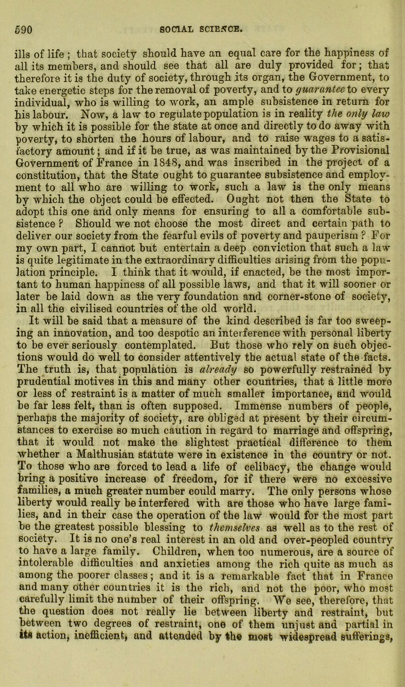 ills of life ; that society should have an equal care for the happiness of all its members, and should see that all are duly provided for; that therefore it is the duty of society, through its organ, the Government, to take energetic steps for the removal of poverty, and to guarantee to every individual, who is willing to work, an ample subsistence in return for his labour. Now, a law to regulate population is in reality the only law by which it is possible for the state at once and directly to do away with poverty, to shorten the hours of labour, and to raise wages to a satis- factory amount; and if it be true, as was maintained by the Provisional Government of France in 1848, and was inscribed in the project of a constitution, that the State ought to guarantee subsistence and employ- ment to all who are willing to work, such a law is the only means by which the object could be effected. Ought not then the State to adopt this one and only means for ensuring to all a comfortable sub- sistence P Should we not choose the most direct and certain path to deliver our society from the fearful evils of poverty and pauperism ? For my own part, I cannot but entertain a deep conviction that such a law is quite legitimate in the extraordinary difficulties arising from the popu- lation principle. I think that it would, if enacted, be the most impor- tant to human happiness of all possible laws, and that it will sooner or later be laid down as the very foundation and corner-stone of society, in all the civilised countries of the old world. It will be said that a measure of the kind described is far too sweep- ing an innovation, and too despotic an interference with personal liberty to be ever seriously contemplated. But those who rely on such objec- tions would do well to consider attentively the actual state of the facts. The truth is, that population is already so powerfully restrained by prudential motives in this and many other countries, that a little more or less of restraint is a matter of much smaller importance, and would he far less felt, than is often supposed. Immense numbers of people, perhaps the majority of society, are obb'ged at present by their circum- stances to exercise so much caution in regard to marriage and offspring, that it would not make the slightest practical difference to them whether a Malthusian statute were in existence in the country or not. To those who are forced to lead a life of celibacy, the change would bring a positive increase of freedom, for if there were no excessive families, a much greater number could marry. The only persons whose liberty would really be interfered with are those who have large fami- lies, and in their case the operation of the law would for the most part he the greatest possible blessing to themselves as well as to the rest of society. It is no one’s real interest in an old and over-peopled country to have a large family. Children, when too numerous, are a source of intolerable difficulties and anxieties among the rich quite as much as among the poorer classes; and it is a remarkable fact that in France and many other countries it is the rich, and not the poor, who most carefully limit the number of their offspring. We see, therefore, that the question does not really lie between liberty and restraint, but between two degrees of restraint, one of them unjust and partial in its action, inefficient* and attended by the most widespread sufferings,