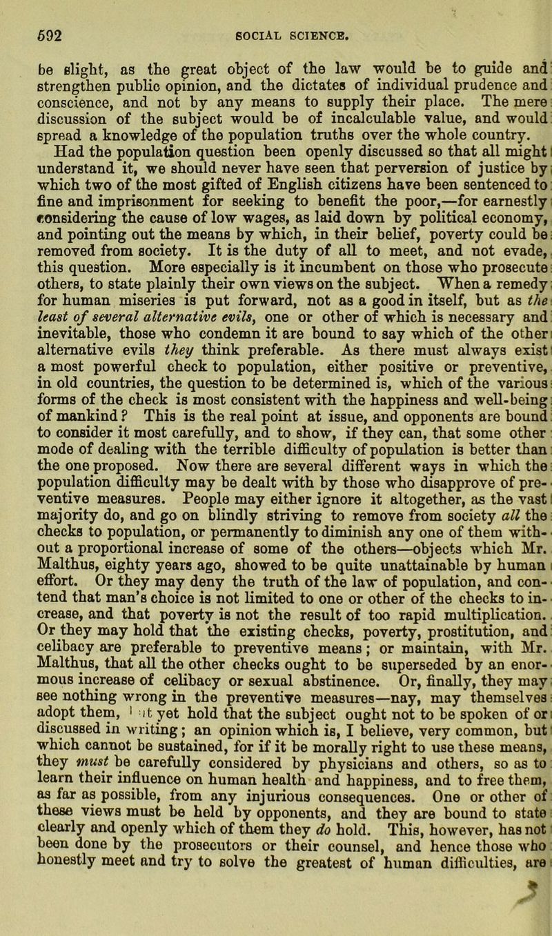 be slight, as the great object of the law would be to guide and strengthen public opinion, and the dictates of individual prudence and conscience, and not by any means to supply their place. The mere discussion of the subject would be of incalculable value, and would spread a knowledge of the population truths over the whole country. Had the population question been openly discussed so that all might: understand it, we should never have seen that perversion of justice by which two of the most gifted of English citizens have been sentenced to fine and imprisonment for seeking to benefit the poor,—for earnestly considering the cause of low wages, as laid down by political economy, and pointing out the means by which, in their belief, poverty could be; removed from society. It is the duty of all to meet, and not evade, this question. More especially is it incumbent on those who prosecute others, to state plainly their own views on the subject. When a remedy for human miseries is put forward, not as a good in itself, but as the least of several alternative evils, one or other of which is necessary and inevitable, those who condemn it are bound to say which of the other alternative evils they think preferable. As there must always exist a most powerful check to population, either positive or preventive, in old countries, the question to be determined is, which of the various forms of the check is most consistent with the happiness and well-being: of mankind ? This is the real point at issue, and opponents are bound to consider it most carefully, and to show, if they can, that some other mode of dealing with the terrible difficulty of population is better than the one proposed. Now there are several different ways in which the population difficulty may be dealt with by those who disapprove of pre- ventive measures. People may either ignore it altogether, as the vast: majority do, and go on blindly striving to remove from society all the checks to population, or permanently to diminish any one of them with- out a proportional increase of some of the others—objects which Mr. Malthus, eighty years ago, showed to be quite unattainable by human effort. Or they may deny the truth of the law of population, and con- tend that man’s choice is not limited to one or other of the checks to in- crease, and that poverty is not the result of too rapid multiplication. Or they may hold that the existing checks, poverty, prostitution, and celibacy are preferable to preventive means; or maintain, with Mr. Malthus, that all the other checks ought to be superseded by an enor- mous increase of celibacy or sexual abstinence. Or, finally, they may see nothing wrong in the preventive measures—nay, may themselves adopt them, ' ut yet hold that the subject ought not to be spoken of or discussed in writing; an opinion which is, I believe, very common, but which cannot be sustained, for if it be morally right to use these means, they must be carefully considered by physicians and others, so as to learn their influence on human health and happiness, and to free them, as far as possible, from any injurious consequences. One or other of these views must be held by opponents, and they are bound to state clearly and openly which of them they do hold. This, however, has not been done by the prosecutors or their counsel, and hence those w'ho honestly meet and try to solve the greatest of human difficulties, are