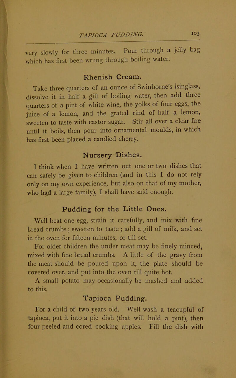 very slowly for three minutes. Pour through a jelly bag which has first been wrung through boiling water. Rhenish Cream. Take three quarters of an ounce of Swinborne’s isinglass, dissolve it in half a gill of boiling water, then add three quarters of a pint of white wine, the yolks of four eggs, the juice of a lemon, and the grated rind of half a lemon, sweeten to taste with castor sugar. Stir all over a clear fire until it boils, then pour into ornamental moulds, in which has first been placed a candied cherry. Nursery Dishes. I think when I have written out one or two dishes that can safely be given to children (and in this I do not rely only on my own experience, but also on that of my mother, who had a large family), I shall have said enough. Pudding for the Little Ones. Well beat one egg, strain it carefully, and mix with fine bread crumbs; sweeten to taste; add a gill of milk, and set in the oven for fifteen minutes, or till set. For older children the under meat may be finely minced, mixed with fine bread crumbs. A little of the gravy from the meat should be poured upon it, the plate should be covered over, and put into the oven till quite hot. A small potato may occasionally be mashed and added to this. Tapioca Pudding. For a child of two years old. Well wash a teacupful of tapioca, put it into a pie dish (that will hold a pint), then four peeled and cored cooking apples. Fill the dish with