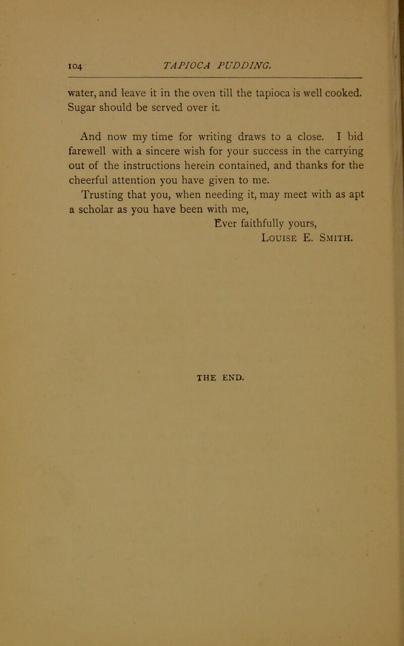 water, and leave it in the oven till the tapioca is well cooked. Sugar should be served over it And now my time for writing draws to a close. I bid farewell with a sincere wish for your success in the carrying out of the instructions herein contained, and thanks for the cheerful attention you have given to me. Trusting that you, when needing it, may meet with as apt a scholar as you have been with me, Ever faithfully yours, Louise E. Smith. THE END.