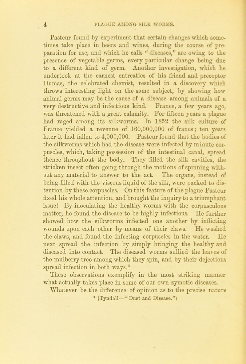 Pasteur found by experiment that certain changes which some- times take place in beers and wines, during the course of pre- paration for use, and which he calls “ diseases,” are owing to the presence of vegetable germs, every particular change being due to a different kind of germ. Another investigation, which he undertook at the earnest entreaties of his friend and preceptor Dumas, the celebrated chemist, resulted in a discovery which throws interesting light on the same subject, by showing how animal germs may be the cause of a disease among animals of a very destructive and infectious kind. France, a few years ago, was threatened with a great calamity. For fifteen years a plague had raged among its silkworms. In 1852 the silk culture of France yielded a revenue of 160,000,000 of francs; ten years later it had fallen to 4,000,000. Pasteur found that the bodies of the silkworms which had the disease were infected by minute cor- puscles, which, taking possession of the intestinal canal, spread thence throughout the body. They filled the silk cavities, the stricken insect often going through the motions of spinning with- out any material to answer to the act. The organs, instead ol being filled with the viscous liquid of the silk, were packed to dis- tention by these corpuscles. On this feature of the plague Pasteur fixed his whole attention, and brought the inquiry to a triumphant issue! By inoculating the healthy worms with the corpusculous matter, he found the disease to be highly infectious. He further showed how the silkworms infected one another by inflicting wounds upon each other by means of their claws. He washed the claws, and found the infecting corpuscles in the water. He next spread the infection by simply bringing the healthy and diseased into contact. The diseased worms sullied the leaves of the mulberry tree among which they spin, and by their dejections spread infection in both ways.* These observations exemplify in the most striking manner what actually takes place in some of our own zymotic diseases. Whatever be the difference of opinion as to the precise nature * (Tyndall—“ Dust and Disease.”)