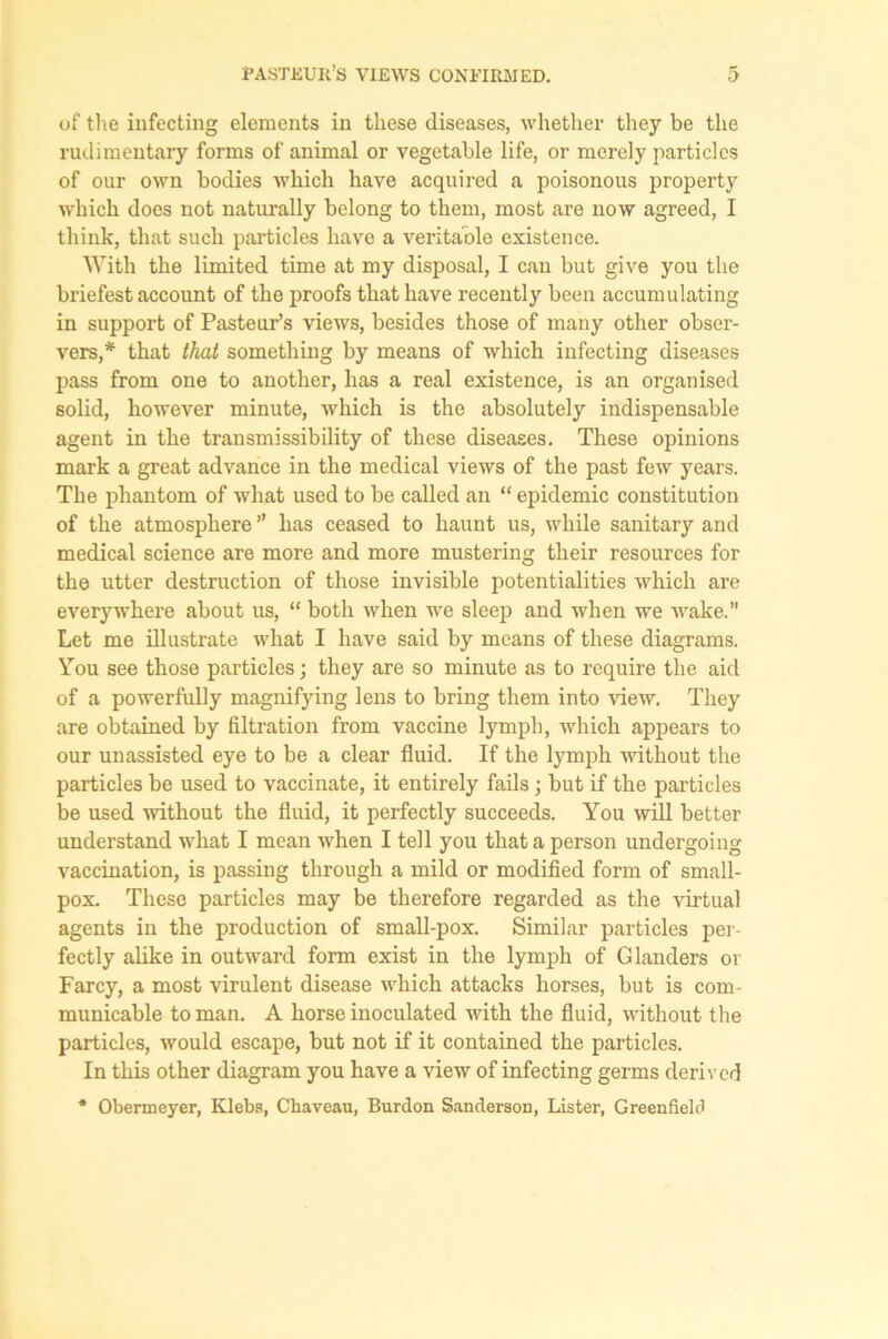 of the infecting elements in these diseases, whether they be the rudimentary forms of animal or vegetable life, or merely particles of our own bodies which have acquired a poisonous property which docs not naturally belong to them, most are now agreed, I think, that such particles have a veritable existence. With the limited time at my disposal, I can but give you the briefest account of the proofs that have recently been accumulating in support of Pasteur’s views, besides those of many other obser- vers,* that that something by means of which infecting diseases pass from one to another, has a real existence, is an organised solid, however minute, which is the absolutely indispensable agent in the transmissibility of these diseases. These opinions mark a great advance in the medical views of the past few years. The phantom of what used to be called an “ epidemic constitution of the atmosphere ” has ceased to haunt us, while sanitary and medical science are more and more mustering their resources for the utter destruction of those invisible potentialities which are everywhere about us, “ both when we sleep and when we wake.” Let me illustrate what I have said by means of these diagrams. You see those particles; they are so minute as to require the aid of a powerfully magnifying lens to bring them into view. They are obtained by filtration from vaccine lymph, which appears to our unassisted eye to be a clear fluid. If the lymph without the particles be used to vaccinate, it entirely fails; but if the particles be used without the fluid, it perfectly succeeds. You will better understand what I mean when I tell you that a person undergoing vaccination, is passing through a mild or modified form of small- pox. These particles may be therefore regarded as the virtual agents in the production of small-pox. Similar particles per- fectly alike in outward form exist in the lymph of Glanders or Farcy, a most virulent disease which attacks horses, but is com- municable to man. A horse inoculated with the fluid, without the particles, would escape, but not if it contained the particles. In this other diagram you have a view of infecting germs derived * Obermeyer, Klebs, Chaveau, Burdon Sanderson, Lister, Greenfield
