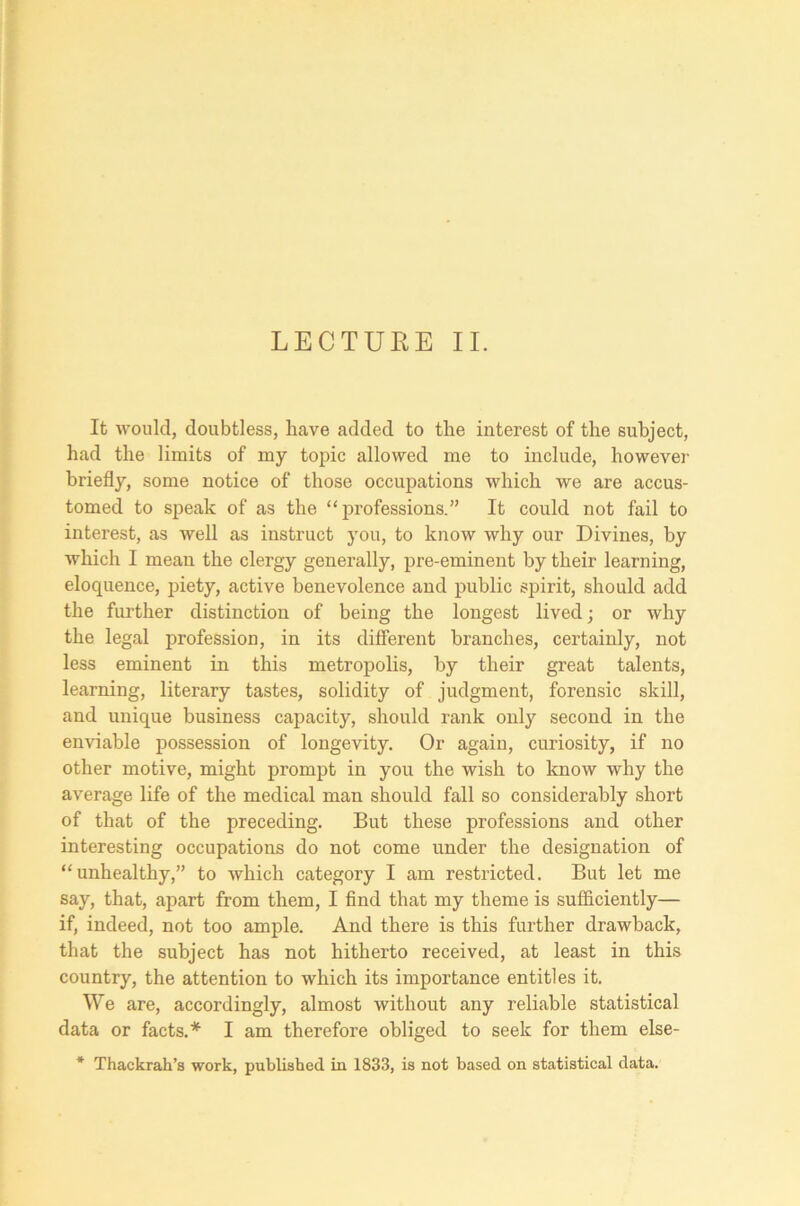 LECTURE II. It would, doubtless, have added to the interest of the subject, had the limits of my topic allowed me to include, however briefly, some notice of those occupations which we are accus- tomed to speak of as the “professions.” It could not fail to interest, as well as instruct you, to know why our Divines, by which I mean the clergy generally, pre-eminent by their learning, eloquence, piety, active benevolence and public spirit, should add the further distinction of being the longest lived; or why the legal profession, in its different branches, certainly, not less eminent in this metropolis, by their great talents, learning, literary tastes, solidity of judgment, forensic skill, and unique business capacity, should rank only second in the enviable possession of longevity. Or again, curiosity, if no other motive, might prompt in you the wish to know why the average life of the medical man should fall so considerably short of that of the preceding. But these professions and other interesting occupations do not come under the designation of “unhealthy,” to which category I am restricted. But let me say, that, apart from them, I find that my theme is sufficiently— if, indeed, not too ample. And there is this further drawback, that the subject has not hitherto received, at least in this country, the attention to which its importance entitles it. We are, accordingly, almost without any reliable statistical data or facts.* I am therefore obliged to seek for them else- * Thackrah’s work, published in 1833, is not based on statistical data.