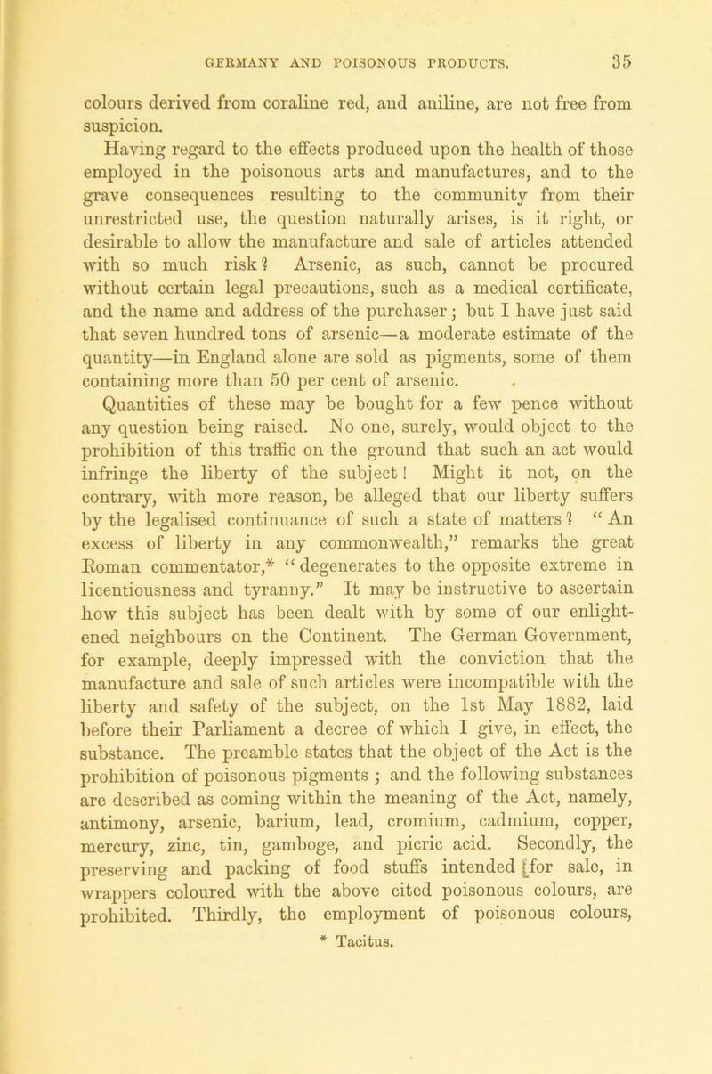 colours derived from coraliue red, and aniline, are not free from suspicion. Having regard to the effects produced upon the health of those employed in the poisonous arts and manufactures, and to the grave consequences resulting to the community from their unrestricted use, the question naturally arises, is it right, or desirable to allow the manufacture and sale of articles attended with so much risk 1 Arsenic, as such, cannot be procured without certain legal precautions, such as a medical certificate, and the name and address of the purchaser; but I have just said that seven hundred tons of arsenic—a moderate estimate of the quantity—in England alone are sold as pigments, some of them containing more than 50 per cent of arsenic. Quantities of these may be bought for a few pence without any question being raised. No one, surely, would object to the prohibition of this traffic on the ground that such an act would infringe the liberty of the subject! Might it not, on the contrary, with more reason, be alleged that our liberty suffers by the legalised continuance of such a state of matters 1 “ An excess of liberty in any commonwealth,” remarks the great Roman commentator,* “ degenerates to the opposite extreme in licentiousness and tyranny.” It may be instructive to ascertain how this subject has been dealt with by some of our enlight- ened neighbours on the Continent. The German Government, for example, deeply impressed with the conviction that the manufacture and sale of such articles were incompatible with the liberty and safety of the subject, on the 1st May 1882, laid before their Parliament a decree of which I give, in effect, the substance. The preamble states that the object of the Act is the prohibition of poisonous pigments ; and the following substances are described as coming within the meaning of the Act, namely, antimony, arsenic, barium, lead, cromium, cadmium, copper, mercury, zinc, tin, gamboge, and picric acid. Secondly, the preserving and packing of food stuffs intended [for sale, in wrappers coloured with the above cited poisonous colours, are prohibited. Thirdly, the employment of poisonous colours, * Tacitus.