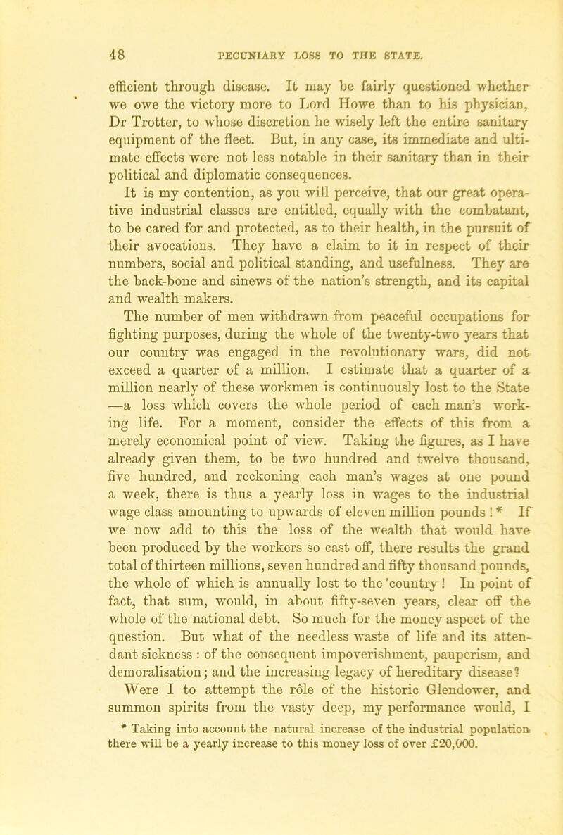 efficient through disease. It may be fairly questioned whether we owe the victory more to Lord Howe than to his physician. Dr Trotter, to whose discretion he wisely left the entire sanitary equipment of the fleet. But, in any case, its immediate and ulti- mate effects were not less notable in their sanitary than in their political and diplomatic consequences. It is my contention, as you will perceive, that our great opera- tive industrial classes are entitled, equally with the combatant, to be cared for and protected, as to their health, in the pursuit of their avocations. They have a claim to it in respect of their numbers, social and political standing, and usefulness. They are the back-bone and sinews of the nation’s strength, and its capital and wealth makers. The number of men withdrawn from peaceful occupations for fighting purposes, during the whole of the twenty-two years that our country was engaged in the revolutionary wars, did not exceed a quarter of a million. I estimate that a quarter of a million nearly of these workmen is continuously lost to the State —a loss which covers the whole period of each man’s work- ing life. For a moment, consider the effects of this from a merely economical point of view. Taking the figures, as I have already given them, to be two hundred and twelve thousand, five hundred, and reckoning each man’s wages at one pound a week, there is thus a yearly loss in wages to the industrial wage class amounting to upwards of eleven million pounds 1 * If we now add to this the loss of the wealth that would have been produced by the workers so cast off, there results the grand total of thirteen millions, seven hundred and fifty thousand pounds, the whole of which is annually lost to the 'country ! In point of fact, that sum, would, in about fifty-seven years, clear off the whole of the national debt. So much for the money aspect of the question. But what of the needless waste of life and its atten- dant sickness : of the consequent impoverishment, pauperism, and demoralisation; and the increasing legacy of hereditary disease? Were I to attempt the role of the historic Glendower, and summon spirits from the vasty deep, my performance would, I * Taking into account the natural increase of the industrial population there will be a yearly increase to this money loss of over £20,000.