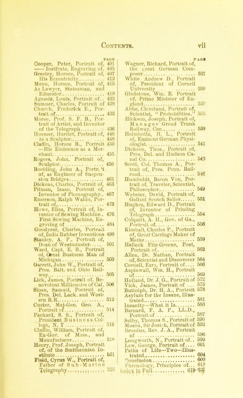 PAGE Cooper, Peter, Portrait of, 401 Institute, Euffruviii}; of. 405 Greeley, Horace, Portrait of, 407 Ilis Eccentricity 412 Mann, Horace, Portrait of, 415 As Lawyer, Statesman, and Educator 419 Afijassiz, Louis, Portrait of.. 423 Sumner, Charles, Portrait of 428 Church, Frederick E., Por- tITUt UA 'XUU Horse, Prof. S. F. B., Por- trait of Artist, and Inventor of the Telegraph 436 Hosmer, Harriet, Portrait of, 446 a.s a Sculptor 448 Claflin, Horace B., Portrait 450 —His Eminence as a Mer- chant 455 Risers, John, Portrait of. Sculptor 456 Roebling, John A., Portr. 'I of, as Engineer of Suspeu- sion Bridges.- 461 Dickens, Charles, Portrait of, 463 Pitman, Isaac, Portrait of. Inventor of Plionography.. 467 Emerson, Ralph Waldo, Por- trait of, 473 Howe, Elias, Portrait of. In- ventor of Sewing Machine.. 476 First Sewing Machine, En- graving of 484 Goodyear, Charles, Portrait of, India Rubber Inventions 498 Stanley, A. P., Portrait of, Dean of Westudnster 501 Ward, Capt. E. B., Portrait of. Great Business Man of Michigan 503 Garrett, John W., Portrait of. Pres. Balt, and Ohio Rail- way 505 Lick, James, Portrait of. Be- nevolent Millionaire of Cal. 506 Sloan, Samuel, Portrait of. Pres. Del. Lack, and West- ern R.R 512 Custer, Mai-Gen. Geo. A., Portrait of 514 Packard, S. S., Portrait of. President Business Col- lege, N. Y 516 Claflin, William, Portrait of, Ex-Gov. of Mass., and Manufacturer 518 Henry, Prof. Joseph, Portrait of, of the Smithsonian In- stitute 531 Field, Cyrus W., Portrait of. Father of S u b - M a r i ti e PAG! Wagner, Richard, Portrait of, the great German Com- poser 52( Wliite Andrew D., Portrait of. President of Cornell University .. 520 Gladstone, Wm. E. Portrait of. Prime Minister of En- gland 538 Abbe, Cleveland, Portrait of. Scientist, “Probabilities.” 535 Hickson, Joseph, Portrait of. Manager Grand Trunk Railway, Can 538 Llelitdioltz, 11. L., Portrait of. Eminent German Physi- ologist 541 Dickson, Thos., Portrait of. Pres. Del. and Hudson Ca- nal Co .' 543 •Scott, Col. Thomas A., Por- trait of. Pres. Penn. Rail- road 546 Humboldt, Baron Von, Por- trait of. Traveler, Scientist, Philosopher 549 Webster, David, Portrait of. Gallant Scotch Sailor 551 Hughes, Edward D., Portrait of. Inventor of Printing Telegraph 554 Colquitt, A. U., Gov. of Ga., Portrait of 556 Kimball, Charles P., Portrait of. Great Carriage Maker of Maine 559 Halleck Fitz-Greene, Poet, Portrait of. 562 Allen, Dr. Nathan, Portrait of. Scientist and Discoverer 564 Cornell, Ezra, Portrait of.... 566 Aspinwall, Wm. H., Portrait of 569 Holland, Dr. J. G., Portrait of 572 Vick, James, Portrait of ... 575 Buttolph, Dr. H. A., Portrait 578 Asylum for the Insane, Illus- trated 581 Insanity’—What it Is 583 Barnard, F. A. P., LL.D., Portrait of 587 Selby, Thomas S., Portrait of 590 Mason, Sir Josi.ih, Portrait of 592 Broadus, Rev, J. A., Portrait of 596 Longworth, N., Portrait of.. 599 Law, George, Portrait of 601 Paths of Life—Two—Illus- trated 604 Conclusion 600 Flircnology, Principles of... 618