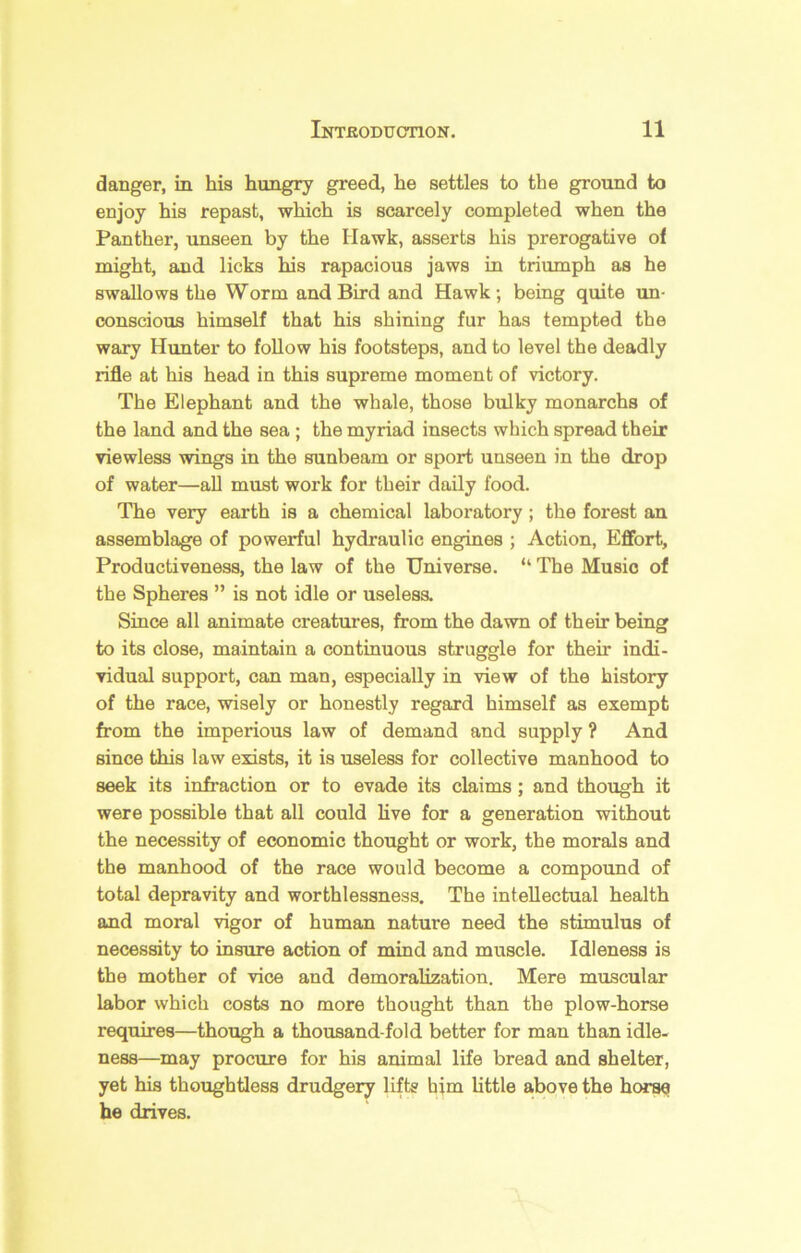 danger, in his hungry greed, he settles to the ground to enjoy his repast, which is scarcely completed when the Panther, unseen by the Hawk, asserts his prerogative of might, and licks his rapacious jaws in triumph as he swallows the Worm and Bird and Hawk; being quite un- conscious himself that his shining fur has tempted the wary Hunter to follow his footsteps, and to level the deadly rifle at his head in this supreme moment of victory. The Elephant and the whale, those bulky monarchs of the land and the sea ; the myriad insects which spread their viewless wings in the sunbeam or sport unseen in the drop of water—aU must work for their daily food. The very earth is a chemical laboratory; the forest an assemblage of powerful hydraulic engines ; Action, Effort, Productiveness, the law of the Universe. “ The Music of the Spheres ” is not idle or uselesa Since all animate creatures, from the davm of their being to its close, maintain a continuous struggle for their indi- vidual support, can man, especially in view of the history of the race, wisely or honestly regard himself as exempt from the imperious law of demand and supply ? And since this law exists, it is useless for collective manhood to seek its infraction or to evade its claims; and though it were possible that all could live for a generation without the necessity of economic thought or work, the morals and the manhood of the race would become a compound of total depravity and worthlessness. The intellectual health and moral vigor of human nature need the stimulus of necessity to insure action of mind and muscle. Idleness is the mother of vice and demoralization. Mere muscular labor which costs no more thought than the plow-horse requires—though a thousand fold better for man than idle- ness—may procure for his animal life bread and shelter, yet his thoughtless drudgery lifts him httle above the horse he drives.