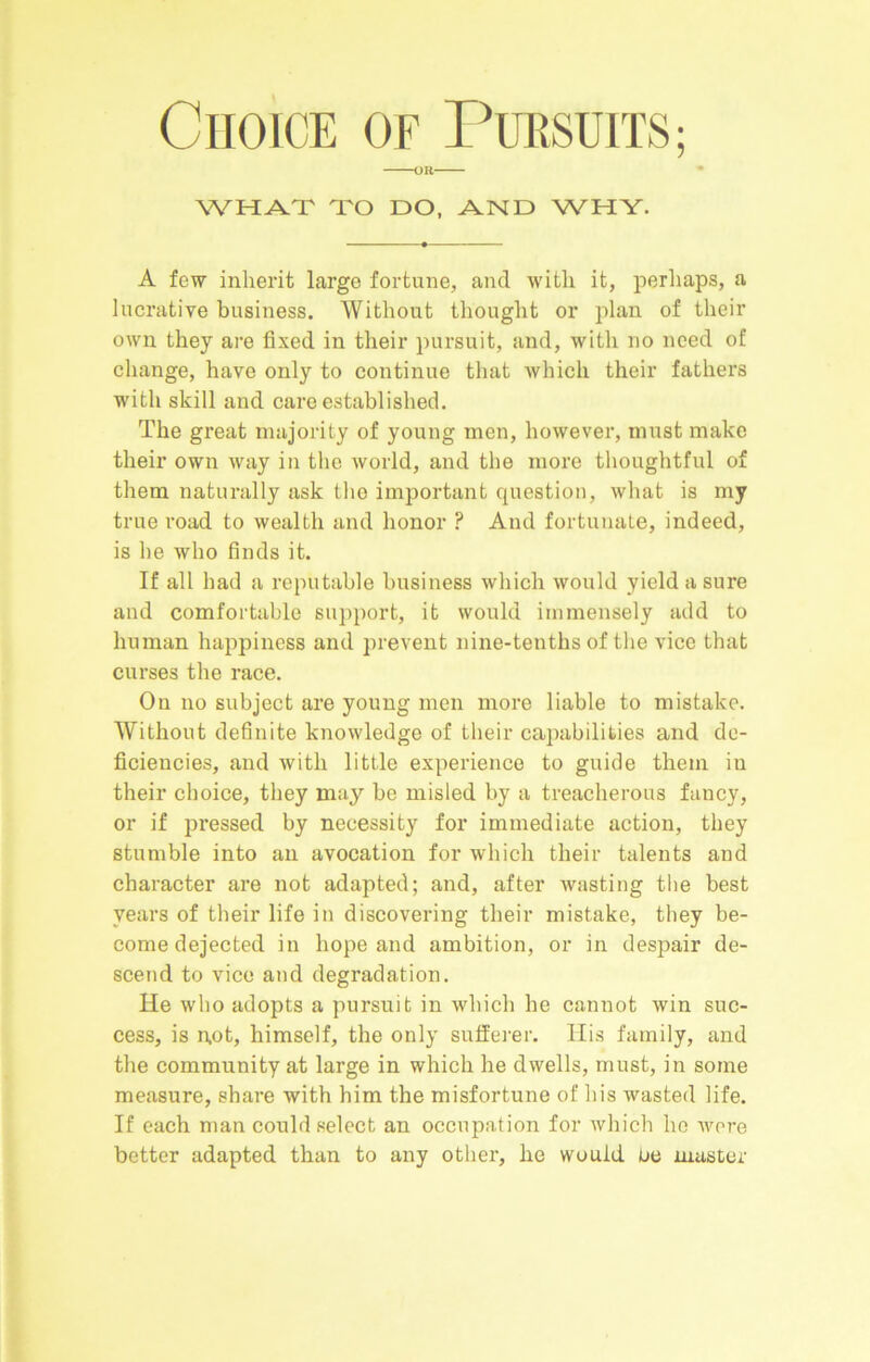 ClIoiCE OF PURSUITS; WHAT TO DO, AND WHY. A few inherit large fortune, and with it, perhaps, a lucrative business. Without thought or plan of their own they are fixed in their pursuit, and, with no need of change, have only to continue that which their fathers with skill and care established. The great majority of young men, however, must make their own way in the world, and the more thoughtful of them naturally ask the important question, what is my true road to wealth and honor ? And fortunate, indeed, is he who finds it. If all had a reputable business which would yield a sure and comfortable support, it would immensely add to human happiness and prevent nine-tenths of the vice that curses the race. On no subject are young men more liable to mistake. Without definite knowledge of their capabilities and de- ficiencies, and with little experience to guide them in their choice, they may be misled by a treacherous fancy, or if pressed by necessity for immediate action, they stumble into an avocation for which their talents and character are not adapted; and, after wasting the best years of their life in discovering their mistake, they be- come dejected in hope and ambition, or in despair de- scend to vice and degradation. He who adopts a pursuit in which he cannot win suc- cess, is n,ot, himself, the only sufferer. Ilis family, and the community at large in which he dwells, must, in some measure, share with him the misfortune of his wasted life. If each man could select an occupation for which ho Avere better adapted than to any other, he would ue master