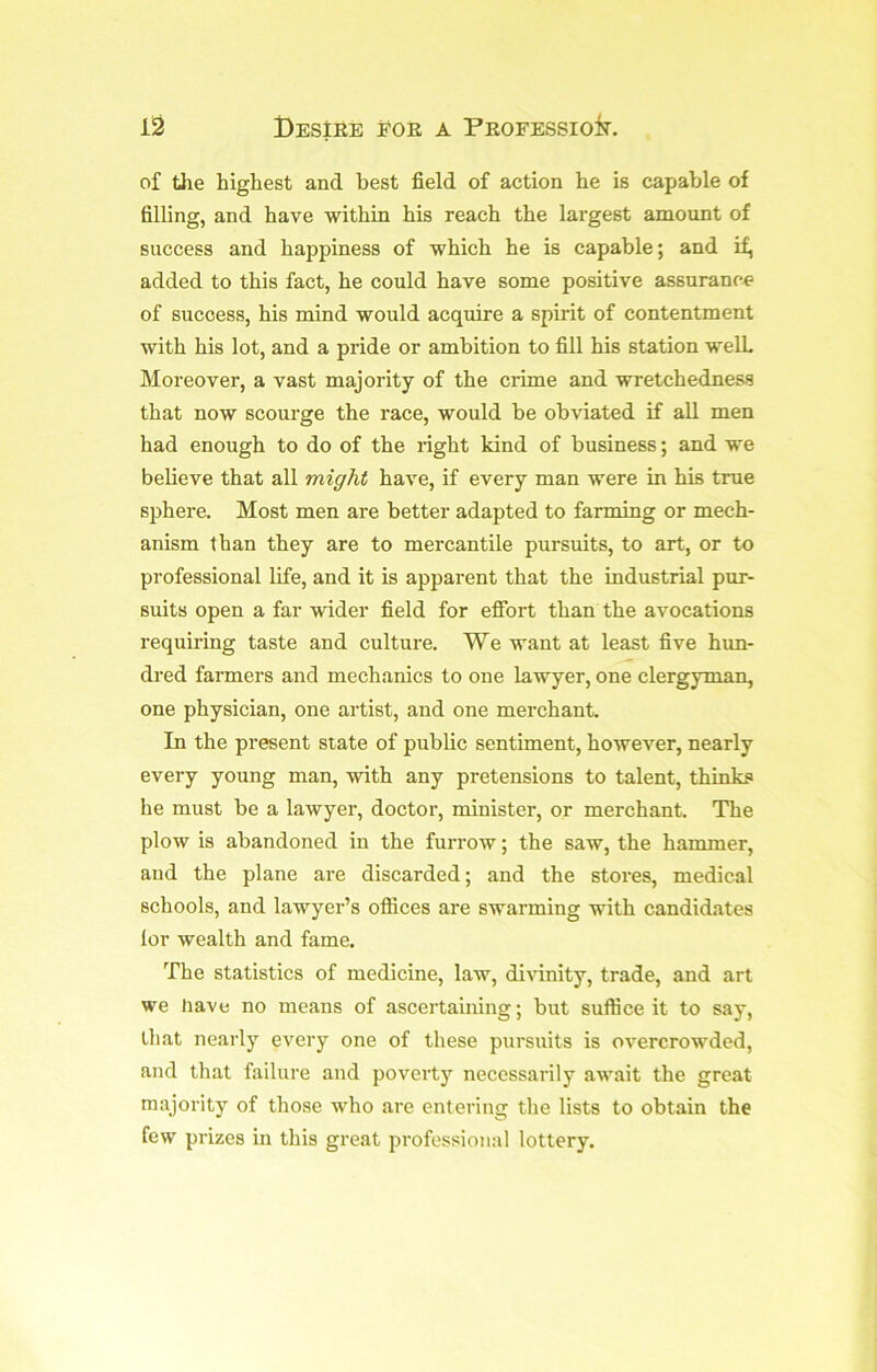 of the highest and best field of action he is capable of filling, and have within his reach the largest amount of success and happiness of which he is capable; and if, added to this fact, he could have some positive assurance of success, his mind would acquire a spirit of contentment with his lot, and a pride or ambition to fill his station well Moreover, a vast majority of the crime and wretchedness that now scourge the race, would be obviated if all men had enough to do of the right kind of business; and we believe that all might have, if every man were in his true sphere. Most men are better adapted to farming or mech- anism than they are to mercantile pursuits, to art, or to professional life, and it is apparent that the industrial pur- suits open a far wider field for efibrt than the avocations requiring taste and culture. We want at least five him- dred farmers and mechanics to one lawyer, one clergyman, one physician, one artist, and one merchant. In the present state of public sentiment, however, nearly every young man, with any pretensions to talent, thinks he must be a lawyer, doctor, minister, or merchant. The plow is abandoned in the furrow; the saw, the hammer, and the plane are discarded; and the stores, medical schools, and lawyer’s oflices are swarming with candidates lor wealth and fame. The statistics of medicine, law, divinity, trade, and art we have no means of ascertaining; but suffice it to say, tliat nearly every one of these pursuits is overcrowded, and that failure and poverty necessarily aw'ait the great majority of those who are entering the lists to obtain the few prizes in this great professional lottery.