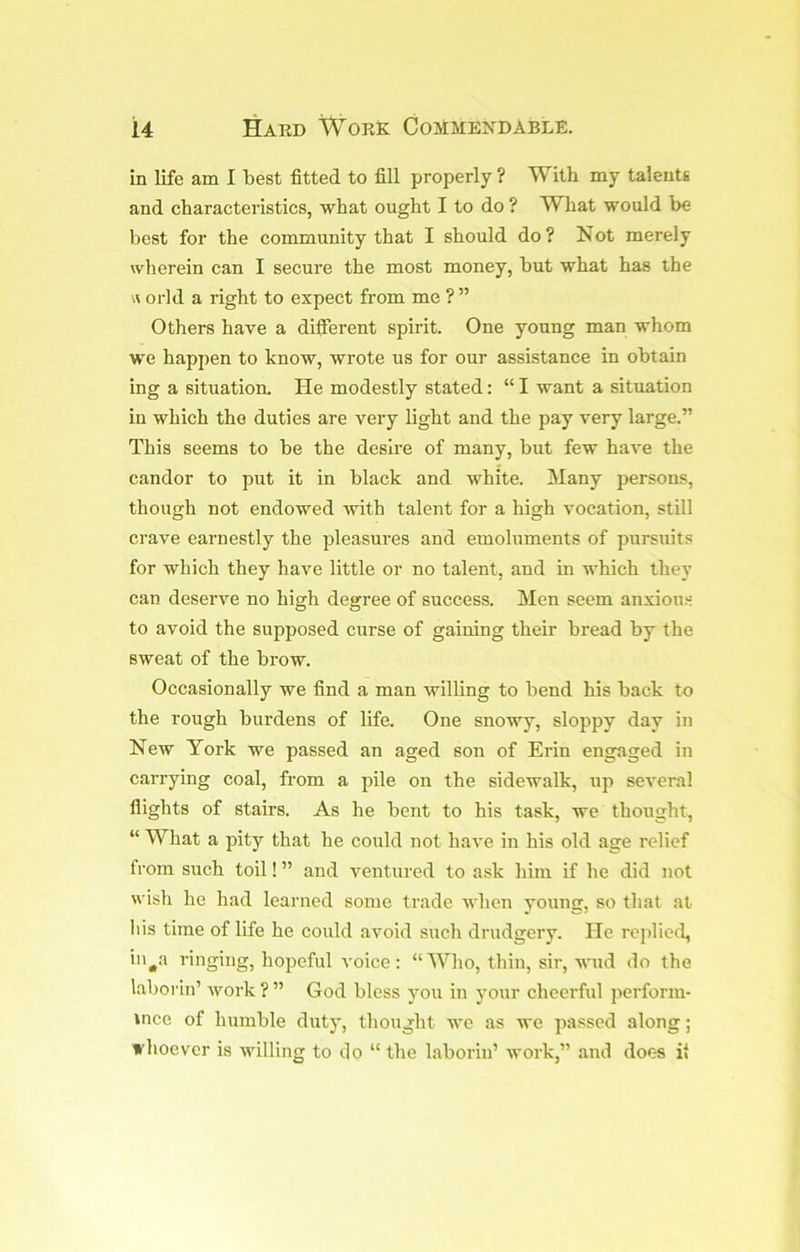 in life am I best fitted to fill properly ? With my talents and characteristics, what ought I to do ? What would be best for the community that I should do ? Not merely wherein can I secure the most money, but what has the orld a right to expect from me ? ” Others have a different spirit. One young man whom we happen to know, wrote us for our assistance in obtain ing a situation. He modestly stated: “ I want a situation in which the duties are very light and the pay very large.” This seems to be the desire of many, but few have the candor to put it in black and white. Many persons, though not endowed with talent for a high vocation, still crave earnestly the pleasures and emoluments of pursuits for which they have little or no talent, and in which they can deserve no high degree of success. Men seem anxious to avoid the supposed curse of gaining their bread by the sweat of the brow. Occasionally we find a man willing to bend his back to the rough burdens of life. One snowy, sloppy day in New York we passed an aged son of Erin engaged in carrying coal, from a pile on the sidewalk, up several flights of stairs. As he bent to his task, we thought, “ What a pity that he could not have in his old age relief from such toil! ” and ventured to ask him if he did not wish he had learned some trade when young, so that at Ills time of life he could avoid such drudgery. He rejfiied, iii^a ringing, hopeful voice: “Wlio, thin, sir, wud do the laborin’ work?” God bless you in your cheerful perform- ince of humble duty, thought we as we passed along; whoever is willing to t|o “ the laborin’ work,” and does it