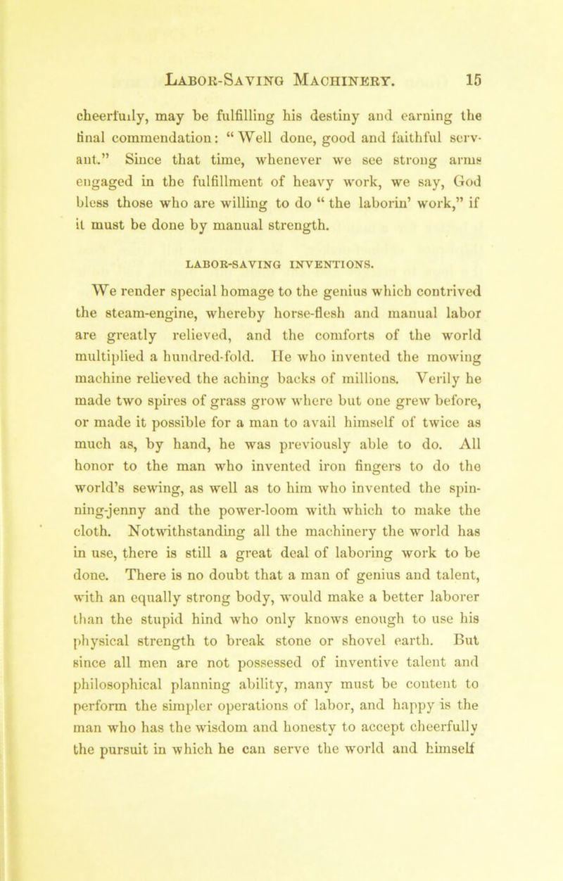 Labor-Saving Machinery. 16 cheerfully, ruay be fulfilling his destiny and earning the final commendation: “Well done, good and faithful serv- ant.” Since that time, whenever we see strong arms engaged in the fulfillment of heavy work, we say, God bless those who are willing to do “ the laborin’ work,” if it must be done by manual strength. LABOK-SAVING IITVENTIONS. We render special homage to the genius which contrived the steam-engine, whereby horse-flesh and manual labor are greatly relieved, and the comforts of the world multiplied a hundred-fold. He who invented the mowing machine relieved the aching backs of millions. Verily he made two spires of grass grow where but one grew before, or made it possible for a man to avail himself of twice as much as, by hand, he was previously able to do. All honor to the man who invented iron fingers to do the world’s sewing, as well as to him who invented the sjfin- ning-jenny and the power-loom with which to make the cloth. Notwithstanding all the machinery the world has in use, there is still a great deal of laboring work to be done. There is no doubt that a man of genius and talent, with an equally strong body, would make a better laborer than the stupid hind who only knows enough to use his physical strength to break stone or shovel earth. But since all men are not possessed of inventive talent and philosophical planning ability, many must be content to perform the simpler operations of labor, and happy is the man who has the wisdom and honesty to accept cheerfully the pursuit in which he can serve the world and himself