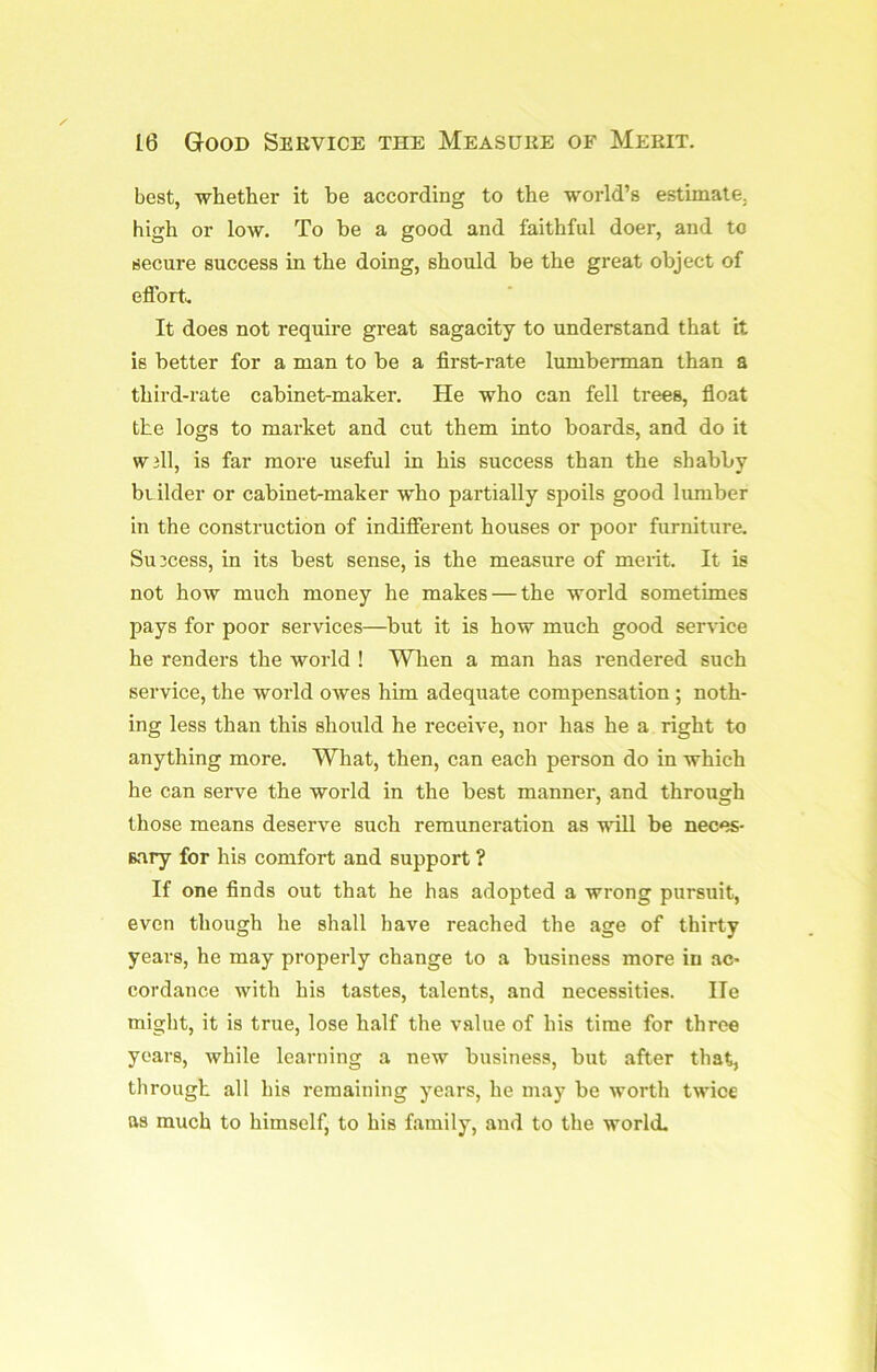 best, whether it be according to the world’s estimate, high or low. To be a good and faithful doer, and to secure success in the doing, should be the great object of efforts It does not require great sagacity to understand that it is better for a man to be a first-rate lumberman than a third-rate cabinet-maker. He who can fell trees, fioat the logs to market and cut them into boards, and do it W3ll, is far more useful in his success than the shabby biilder or cabinet-maker who partially spoils good lumber in the construction of indifierent houses or poor furniture. Success, in its best sense, is the measure of merit. It is not how much money he makes — the world sometimes pays for poor services—but it is how much good service he renders the world ! Wlien a man has rendered such service, the world owes him adequate compensation ; noth- ing less than this should he receive, nor has he a right to anything more. What, then, can each person do in which he can serve the world in the best manner, and through those means deserve such remuneration as will be neces- sary for his comfort and support ? If one finds out that he has adopted a wrong pursuit, even though he shall have reached the age of thirty years, he may properly change to a business more in ac- cordance with his tastes, talents, and necessities. He might, it is true, lose half the value of his time for three years, while learning a new business, but after that, through all his remaining years, he may be worth twice as much to himself, to his family, and to the world.