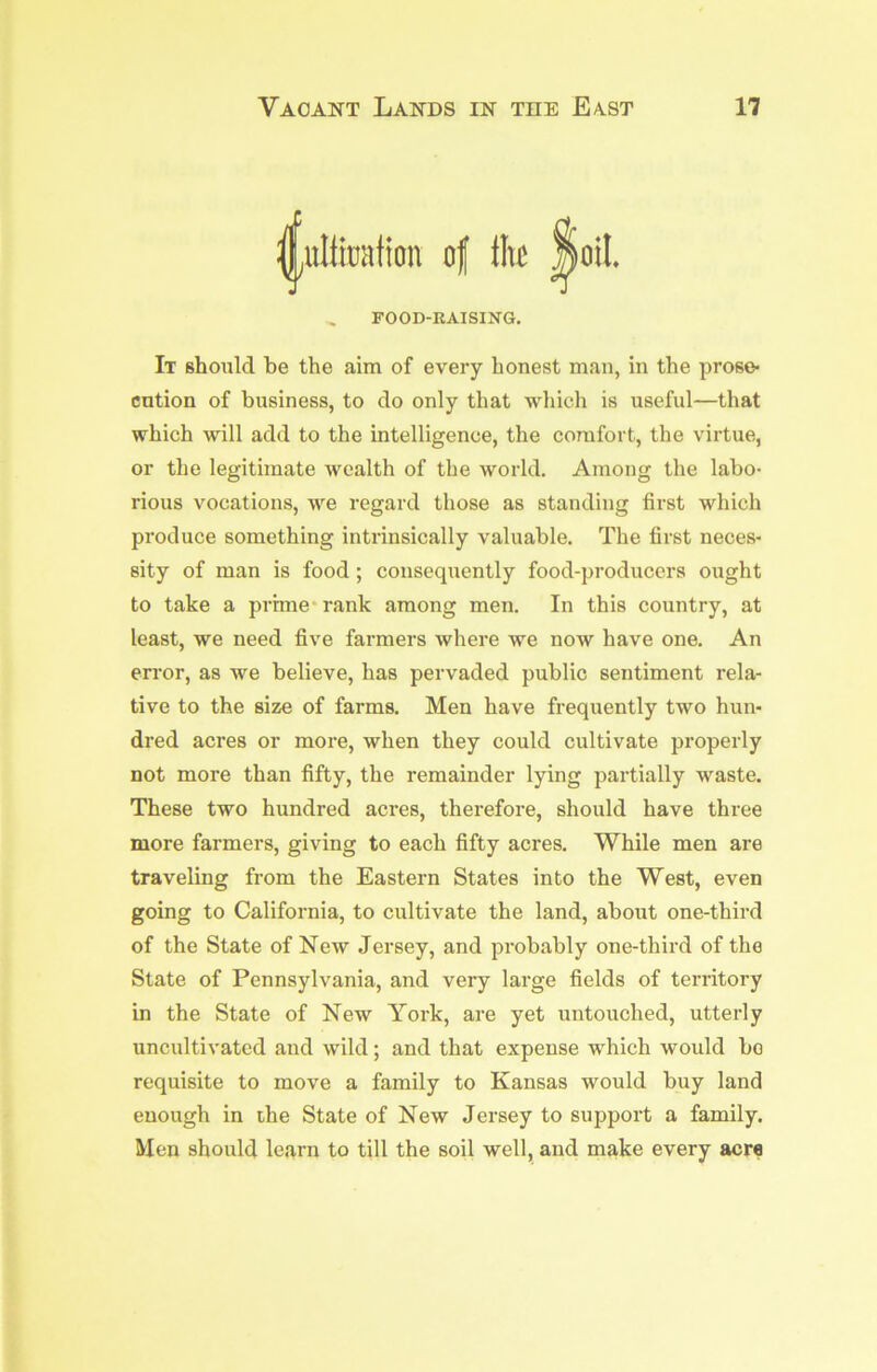 l^iltiuation of ih FOOD-RAISING. It should be the aim of every honest man, in the prose* cation of business, to do only that which is useful—that which will add to the intelligence, the comfort, the virtue, or the legitimate wealth of the world. Among the labo- rious vocations, we regard those as standing first which produce something intrinsically valuable. The first neces- sity of man is food; consequently food-producers ought to take a prime* rank among men. In this country, at least, we need five farmers where we now have one. An error, as we believe, has pervaded public sentiment rela- tive to the size of farms. Men have frequently two hun- dred acres or more, when they could cultivate properly not more than fifty, the remainder lying partially waste. These two hundred acres, therefore, should have three more farmers, giving to each fifty acres. While men are traveling from the Eastern States into the West, even going to California, to cultivate the land, about one-third of the State of New Jersey, and probably one-third of the State of Pennsylvania, and very large fields of territory in the State of New York, are yet untouched, utterly uncultivated and wild; and that expense which would bo requisite to move a family to Kansas would buy land enough in ihe State of New Jersey to support a family. Men should learn to till the soil well, and make every acre