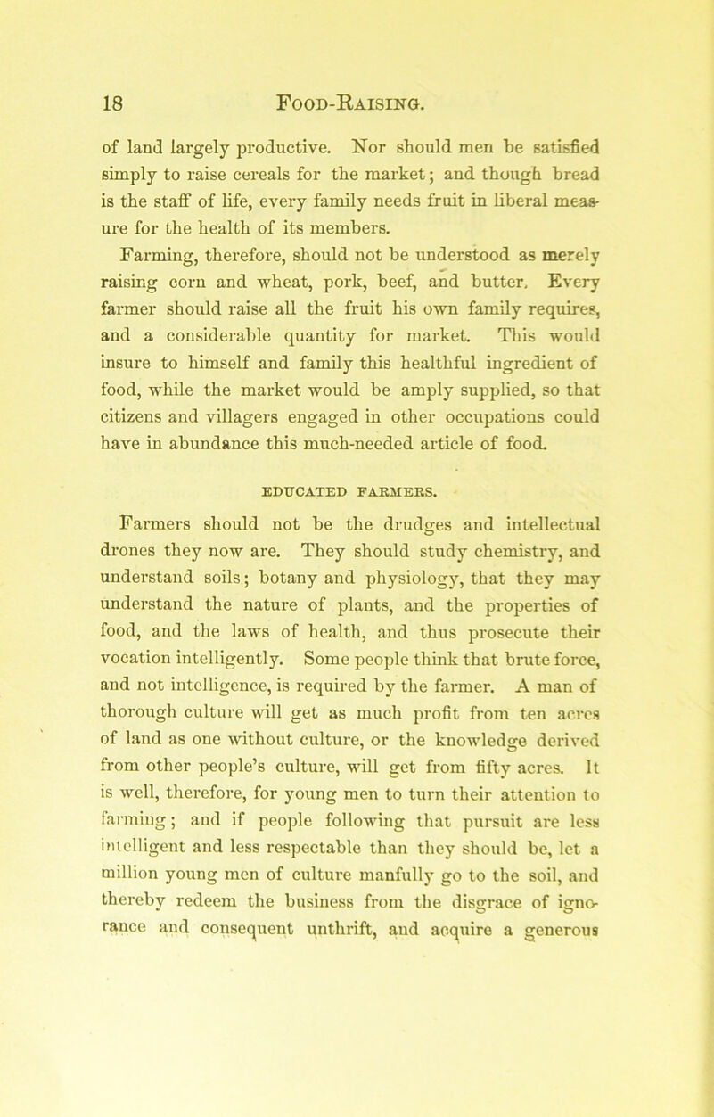 of land largely productive. Nor should men be satisfied simply to raise cereals for the market; and though bread is the stafi of life, every family needs fruit in liberal meas- ure for the health of its members. Farming, therefore, should not be understood as merely raising corn and wheat, pork, beef, and butter, Evej*y farmer should raise all the fruit his own family requires, and a considerable quantity for market. This would Insure to himself and family this healthful ingredient of food, while the market would be amply supplied, so that citizens and villagers engaged in other occupations could have in abundance this much-needed article of food. EDUCATED FAEMEES. Farmers should not be the drudges and intellectual drones they now are. They should study chemistry, and understand soils; botany and physiology, that they may understand the nature of plants, and the properties of food, and the laws of health, and thus prosecute their vocation intelligently. Some people think that brute force, and not intelligence, is required by the farmer. A man of thorough culture will get as much profit from ten acres of land as one without culture, or the knowledge derived from other people’s culture, will get from fifty acres. It is well, therefore, for young men to turn their attention to fanning; and if people following that pursuit are less imelligent and less respectable than they should be, let a million young men of culture manfully go to the soil, and thereby redeem the business from the disgrace of igno- rance and consequent unthrift, and acquire a generous