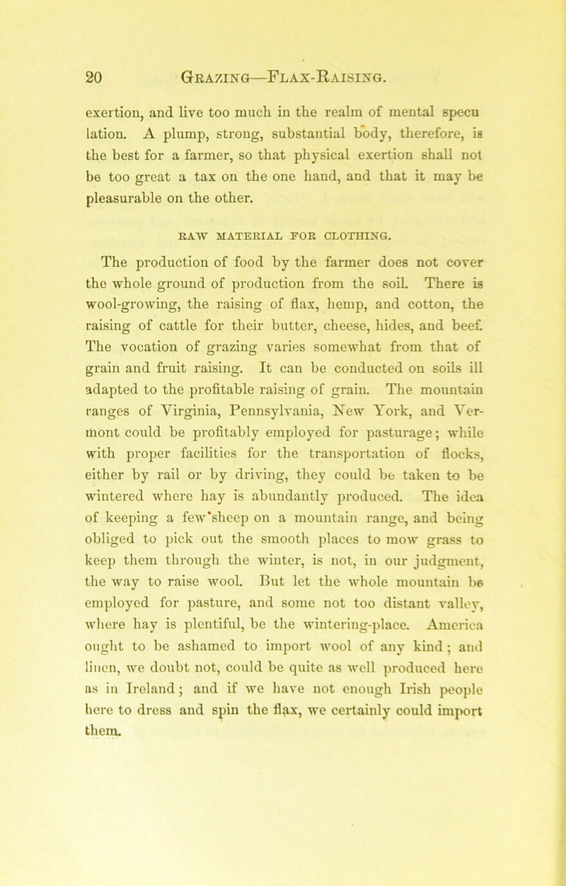 exertion, and live too much in the realm of mental specu lation. A plump, strong, substantial body, therefore, is the best for a farmer, so that physical exertion shall not be too great a tax on the one hand, and that it may be pleasurable on the other. RAW MATERIAL FOR CLOTHING. The production of food by the farmer does not cover the whole ground of production from the soil There is wool-growing, the raising of flax, hemp, and cotton, the raising of cattle for their butter, cheese, hides, and beet The vocation of grazing varies somewhat from that of grain and fruit raising. It can be conducted on soils ill adapted to the profitable raising of grain. The mountain ranges of Virginia, Pennsylvania, New York, and Ver- mont could be profitably employed for pasturage; while with proper facilities for the transportation of flocks, either by rail or by driving, they could be taken to be wintered whei-e hay is abundantly produced. The idea of keeping a few’sheep on a mountain range, and being obliged to pick out the smooth places to mow grass to keep them through the winter, is not, in our judgment, the way to raise wool. But let the whole mountain be employed for pasture, and some not too distant valley, whei-e hay is plentiful, be the wintering-place. America ought to be ashamed to import wool of any kind ; ami linen, we doubt not, could be quite as well produced here as in Ireland; and if we have not enough Irish people here to dress and spin the fl^ix, we certamly could import them.