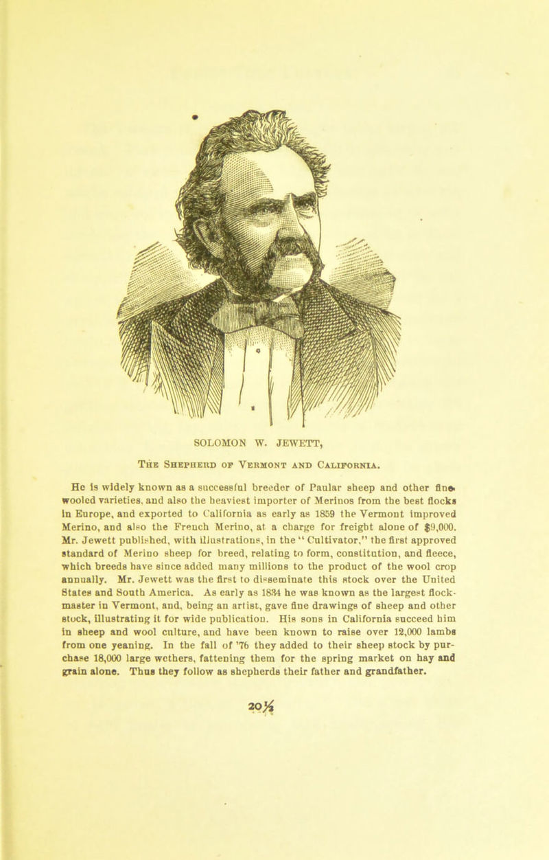 SOLOMON W. JEWETT, Thb Shepherd op Vermont and California. He is widely known as a successful breeder of Paular sbeep and other fin* woolcd varieties, and also the heaviest importer of Merinos from the best flocks in Europe, and exported to California as early as 1859 the Vermont improved Merino, and also the French Merino, at a charge for freight alone of $9,000. Mr. Jewett published, with illustrations, in the “ Cultivator,” the first approved standard of Merino sbeep for breed, relating to form, constitution, and fleece, which breeds have since added many millions to the product of the wool crop annually. Mr. Jewett was the first to disseminate this stock over the United States and South America. As early as 18.84 he was known as the largest flock- master in Vermont, and, being an artist, gave fine drawings of sheep and other stock, illustrating it for wide publication. His sons in California succeed him in sbeep and wool culture, and have been known to raise over 12,000 lambs from one yeaning. In the fall of ’76 they added to their sheep stock by pur- chase 18,000 large wethers, fattening them for the spring market on hay and grain alone. Thus they follow as shepherds their father and grandfather. 20^