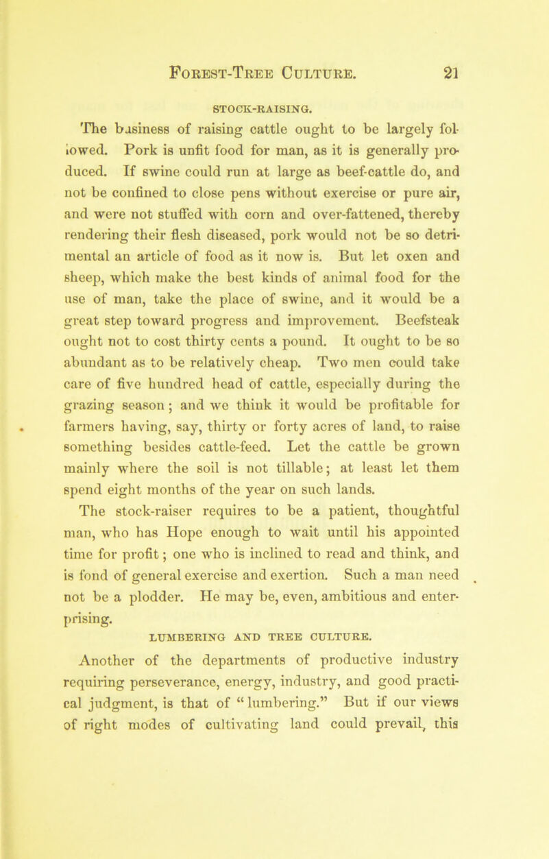 STOCK-RAISING. 'Fhe business of raising cattle ought to be largely fol- lowed. Pork is unfit food for man, as it is generally pro- duced. If swine could run at large as beef-cattle do, and not be confined to close pens without exercise or pure air, and were not stufifed with corn and over-fattened, thereby rendering their flesh diseased, pork would not be so detri- mental an article of food as it now is. But let oxen and sheep, which make the best kinds of animal food for the use of man, take the place of swine, and it would be a great step toward progress and improvement. Beefsteak ought not to cost thirty cents a pound. It ought to be so abundant as to be relatively cheap. Two men could take care of five hundred head of cattle, especially during the grazing season; and we think it would be profitable for farmers having, say, thirty or forty acres of land, to raise something besides cattle-feed. Let the cattle be grown mainly where the soil is not tillable; at least let them spend eight months of the year on such lands. The stock-raiser requires to be a patient, thoughtful man, who has Hope enough to wait until his appointed time for profit; one who is inclined to read and think, and is fond of general exercise and exertion. Such a man need not be a plodder. He may be, even, ambitious and enter- prising. LUMBERING AND TREE CULTURE. Another of the departments of productive industry requiring perseverance, energy, industry, and good practi- cal judgment, is that of “ lumbering.” But if our views of right modes of cultivating land could prevail, this