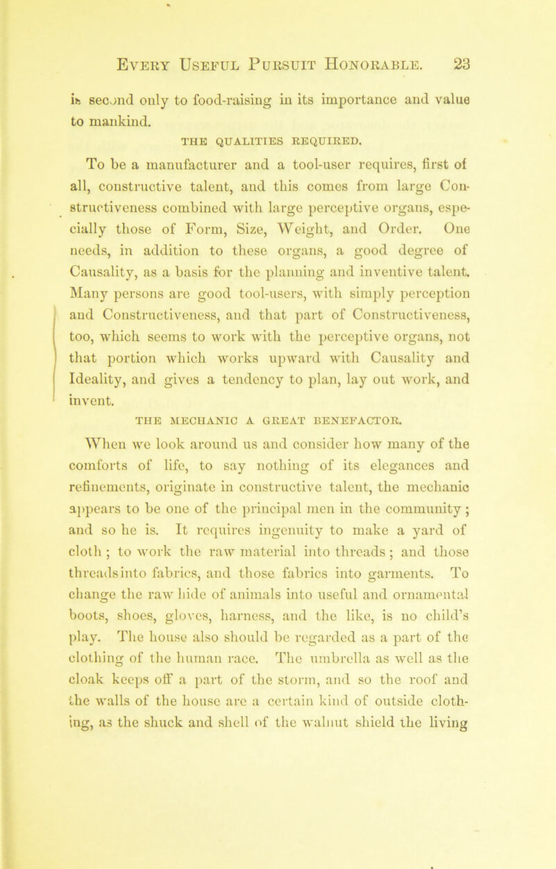 ifc secjnd only to food-raising in its importance and value to mankind. THE QUALITIES REQUIRED. To be a manufacturer and a tool-user requires, first of all, constructive talent, and this comes from large Con- struotiveness combined with large perceptive organs, espe- cially those of Form, Size, Weight, and Order. One needs, in addition to these organs, a good degree of Causality, as a basis for the planning and inventive talent. Many persons are good tool-users, with simply perception and Constructiveness, and that part of Constructiveness, too, which seems to work with the percejitive organs, not that portion which works upward with Causality and Ideality, and gives a tendency to plan, lay out work, and invent. THE MECHANIC A GREAT BENEFACTOR. When we look around us and consider how many of the comforts of life, to say nothing of its elegances and refinements, originate in constructive talent, the mechanic ajipears to be one of the prineijial men in the community; and so he is. It requires ingenuity to make a yard of cloth ; to work the raw material into threads; and those threads into fabrics, and those fabrics into garments. To change the raw hide of animals into useful and ornamental boots, shoes, gloves, harness, and the like, is no child’s play. The house also should be regarded as a part of the clothing of the human race. The umbrella as well as the cloak keeps off a part of the storm, and so the roof and the walls of the house are a certain kind of outside cloth- ing, as the shuck and shell of tlie walnut shield the living