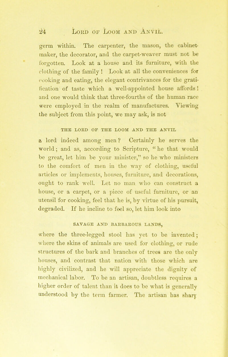 'M Lord of Loom and Anvil. germ within. The carpenter, the mason, the cabinet- maker, the decorator, and the carpet-weaver must not be forjrotten. Look at a house and its furniture, with the clothing of the family ! Look at all the conveniences for cooking and eating, the elegant contrivances for the grati- fication of taste which a well-appointed house affords! and one would think that three-fourths of the human race were employed in the realm of manufactures. Viewing the subject from this point, we may ask, is not THE LORD OF THE LOOM AND THE ANVIL a lord indeed among men ? Certainly he serves the world; and as, according to Scripture, “ he that would be great, let him be your minister,” so he who ministers to the comfort of men in the way of clothing, useful articles or unplements, houses, furniture, and decorations, ought to rank well. Let no man ivho can construct a house, or a carjiet, or a piece of useful furniture, or an utensil for cooking, feel that he is, by virtue of his pursuit, degraded. If he incline to feel so, let him look into SAVAGE AND BARBAROUS LANDS, where the three-legged stool has yet to be invented; where the skins of animals are used for clothing, or rude structures of the bark and branches of trees are the only bouses, and contrast that nation with those which are highly civilized, and he will appreciate the dignity of mechanical labor. To be an artisan, doubtless requires a higher order of talent than it does to be what is generally understood by the term farmer. The artisan has sharj