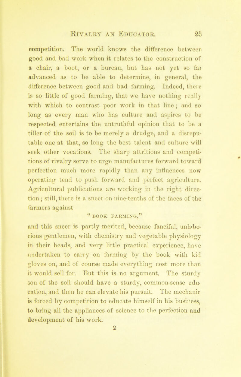 competition. The world knows the difference between good and bad work when it relates to the construction of a chair, a boot, or a bureau, but has not yet so far advanced as to be able to determine, in general, the difference between good and bad farming. Indeed, there is so little of good farming, that we have nothing real I j with which to contrast poor work in that line; and so long as every man wlio has culture and aspires to bo respected entertains the untruthful opinion that to be a tiller of the soil is to be merely a drudge, and a disrepu- table one at that, so long the best talent and culture will seek other vocations. The sharp attritions and competi- tions of rivalry serve to urge manulactures foi ward toward perfection much more i‘a])idly than any influences now operating tend to push forward and perfect agriculture. Agricultural publications are working in the right direc- tion ; still, there is a sneer on nine-tenths of the faces of the farmers against “ BOOK FARMING,” and this sneer is partly merited, because fanciful, unbbo- rious gentlemen, with chemistry and vegetable physiology in their heads, and very little practical experience, have undertaken to carry on farming by the book with kid gloves on, and of course made everything cost more than it would sell for. But this is no argument. The sturdy son of the soil should have a sturdy, common-sense edu- cation, and then he can elevate his pursuit. The mechanic is forced by competition to educate himself in his business, to bring all the appliances of science to the perfection and development of his work. 2