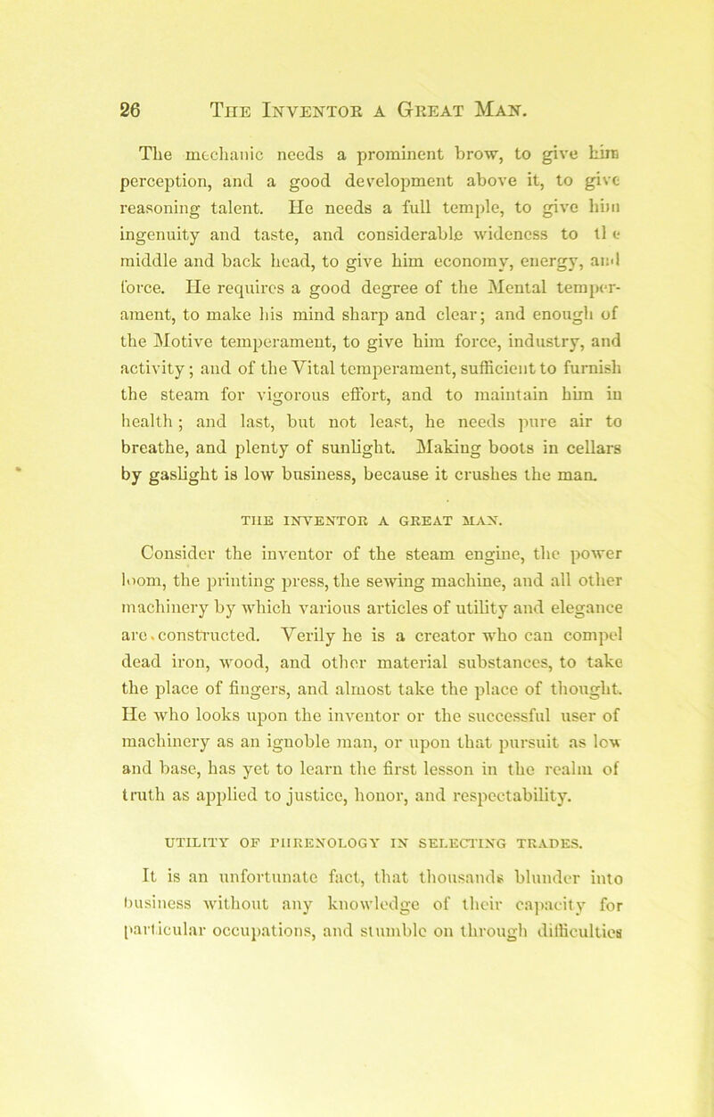 The mtclianic needs a prominent brow, to give him perception, and a good development above it, to give reasoning talent. He needs a full temple, to give hi)ii ingenuity and taste, and considerable wideness to ll e middle and back head, to give him economy, energy, and force. He requires a good degree of tlie Mental temper- ament, to make his mind sharp and clear; and enough of the Motive temperament, to give him force, industry, and activity; and of the Vital temperament, sufficient to furnish the steam for vigorous effort, and to maintain him in health; and last, but not least, he needs pure air to breathe, and plenty of sunbght. Making boots in cellars by gasbght is low business, because it crushes the man. THE INVENTOR A GREAT MAN. Consider the inventor of the steam engine, the power loom, the printing press, the sewing machine, and all other machinery by which various articles of utility and elegance arc. constructed. Verily he is a creator who can compel dead iron, wood, and other material substances, to take the place of fingers, and almost take the place of thought. He who looks upon the inventor or the successful user of machinery as an ignoble man, or upon that jnirsuit as lov and base, has yet to learn the first lesson in the realm of trath as apjilied to justice, honor, and respectability. UTILITY OF niRENOLOGY IN SELECTING TRADES. It is an unfortunate fact, that thousands blunder into business Avithout any knowledge of their ca])acily for [larlicular occupations, and sluinblc on through difficulties