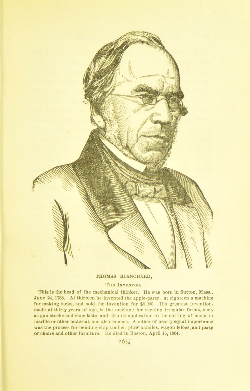 This ie the head of the mechanical thinker. lie was born in Sutton, Mass.. June 24,1788. At thirteen he invented the apple-parer; at eighteen a machine for making tacks, and sold the invention for IS.OiX). Ilis greatest inventioni made at thirty years of age, is the machine for turning irregular forms, such as gnn stocks and shoe lasts, and also its application to the cutting of busts in marble or other material, and also cameos. Another of nearly equal importance was the process for bending ship timber, plow handles, wagon feloes, and parts of chairs and other furniture. lie died in Boston, April 16, 1864. 26'4 .