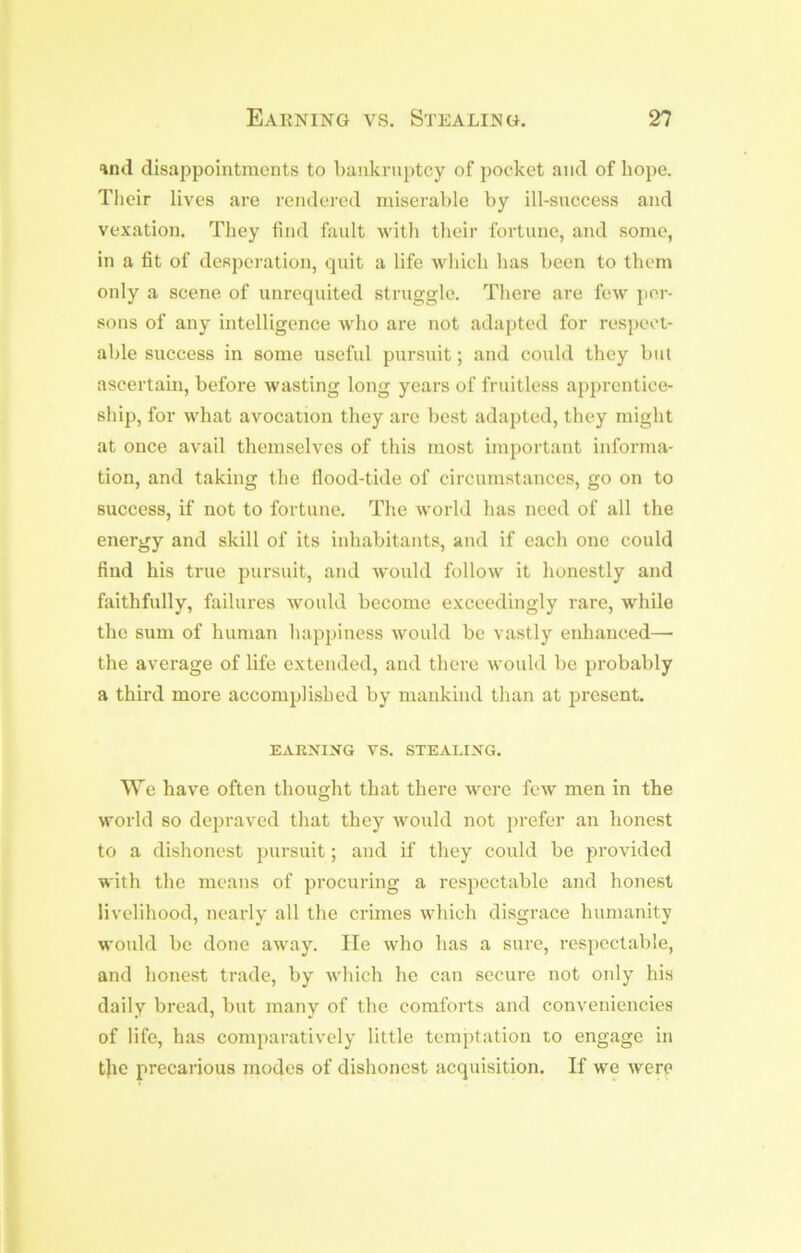 and disappointments to bankruptcy of pocket and of hope. Their lives are rendered miserable by ill-snccess and vexation. They find fault with their fortune, and some, in a fit of desperation, quit a life which has been to them only a scene of unrequited struggle. There are few per- sons of any intelligence who are not adapted for respect- able success in some useful pursuit; and could they but ascertain, before wasting long years of fruitless apprentice- ship, for what avocation they are best adapted, they might at once avail themselves of this most important informa- tion, and taking the fiood-tide of circumstances, go on to success, if not to fortune. The world has need of all the energy and skill of its inhabitants, and if each one could find his true pursuit, and would follow it honestly and faithfully, failures would become exceedingly rare, while the sum of human happiness would be vastly enhanced— the average of life extended, and there would be probably a third more accomplished by mankind than at present. EARNIIJG vs. STEALING. We have often thought that there were few men in the world so depraved that they would not prefer an honest to a dishonest pursuit; and if they could be provided with the means of procuring a respectable and honest livelihood, nearly all the crimes which disgrace humanity would be done away. He who has a sure, respectable, and honest trade, by which he can secure not oidy his daily bread, but many of the comforts and conveniencies of life, has comparatively little temptation lo engage in t}ie precarious modes of dishonest acquisition. If we were