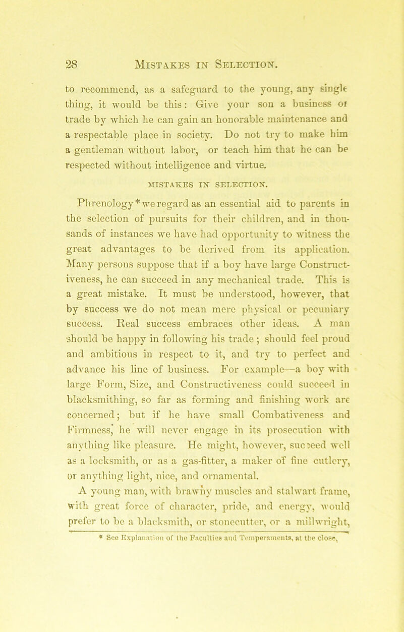 to recommend, as a safeguard to the young, any singk thing, it would be this: Give your son a business oi trade by which he can gain an honorable maintenance and a respectable place in society. Do not try to make him a gentleman without labor, or teach him that he can be respected without intelligence and virtue. MISTAKES IN SELECTION. Phrenology* we regard as an essential aid to parents in the selection of imrsuits for their children, and in thou- sands of instances we have had opportunity to witness the great advantages to be derived from its application. Many jiersons suppose that if a boy have large Construct- iveness, he can succeed in any mechanical trade. This is a great mistake. It must be understood, however, that by success we do not mean mere })hysical or pecuniary success. Real success embraces other ideas. A man should be happy in following his trade ; should feel proud and ambitious in respect to it, and try to perfect and advance his line of business. For example—a boy with large Form, Size, and Constructivencss could succeed in blacksmithing, so far as forming and finishing work are concerned; but if he have small Combativeness and Firmness, he will never engage in its prosecution with anything like pleasure. He might, however, succeed well as a locksmith, or as a gas-fitter, a maker of fine cutlery, or anything light, nice, and ornamental. A young man, with brawny muscles and stalwart frame, with groat force of character, pride, and energy, ivould prefer to be a blacksmith, or stonecutter, or a millwright, * Sco E.xpl.itiatioii of the Faculties ami Temporameuts, at the close,