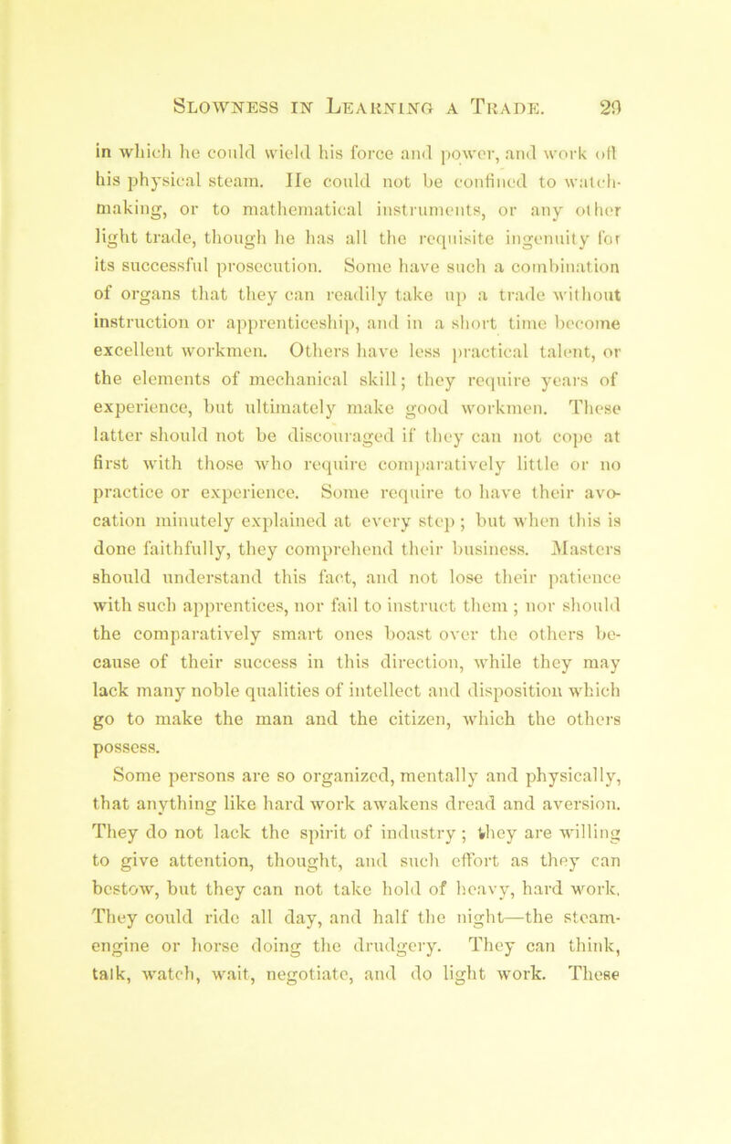 Slowness in Learning a Trade. 20 in wliicli he could wield his force and power, and work oH his physical steam. He could not be coutiiied to watcli- making, or to mathematical instruments, or any other light trade, though he has all the requisite ingenuity for its successful prosecution. Some have such a combination of organs that they can readily take up a trade without instruction or apprenticeship, and in a short time become excellent workmen. Others have less j)ractical talent, or the elements of mechanical skill; they require years of experience, but ultimately make good workmen. These latter should not be discouraged if they can not cope at first with those who require coni})aratively little or no practice or experience. Some require to have their avo- cation minutely explained at every step ; but when this is done faithfully, they comprehend their business. Masters should understand this fact, and not lose their patience with such apprentices, nor fail to instruct them ; nor should the comparatively smart ones boast over the others be- cause of their success in this direction, while they may lack many noble qualities of intellect and disposition which go to make the man and the citizen, which the others possess. Some persons are so organized, mentally and physically, that anything like hard work awakens dread and aversion. They do not lack the spirit of industry ; they are willing to give attention, thought, and such effort as they can bestow, but they can not take hold of heavy, hard work, They could ride all day, and half the night—the steam- engine or horse doing the drudgery. They can think, talk, watch, wait, negotiate, and do light work. These