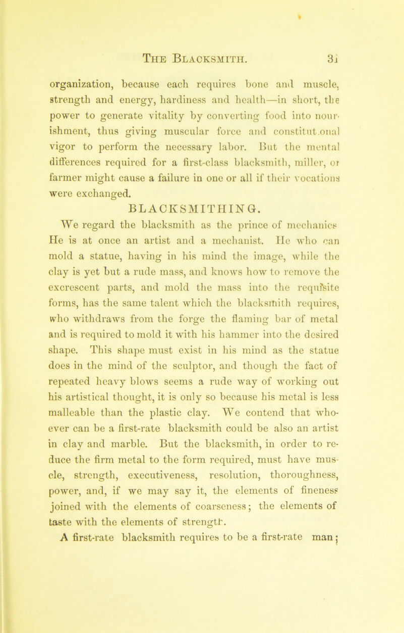 organization, because each requires bone ami muscle, strength and energy, hardiness and health—in short, the power to generate vitality by converting food into nonr' ishraent, thus giving muscular force and constitut.onal vigor to perform the necessary labor. But the mental differences required for a first-class blacksmith, miller, or farmer might cause a failure in one or all if their vocations were exchanged. BLACKSMITHING. We regard the blacksmith as the prince of mechanics He is at once an artist and a mechanist. He who can mold a statue, having in his mind the image, while the clay is yet but a rude mass, and knows how to remove the excrescent parts, and mold the mass into the requisite forms, has the same talent which the blacksmith requires, who withdraws from the forge the flaming bar of metal and is required to mold it with his hammer into the desired shape. This shape must exist in his mind as the statue does in the mind of the sculptor, and though the fact of repeated heavy blows seems a rude way of working out his artistical thought, it is only so because his metal is less malleable than the plastic clay. We contend that who- ever can be a first-rate blacksmith could be also an artist in clay and marble. But the blacksmith, in order to re- duce the firm metal to the form required, must have mus- cle, strength, executiveness, resolution, thoroughness, power, and, if we may say it, the elements of fineness joined with the elements of coarseness; the elements of taste with the elements of strengtf. A first-rate blacksmith requires to be a first-rate man ;