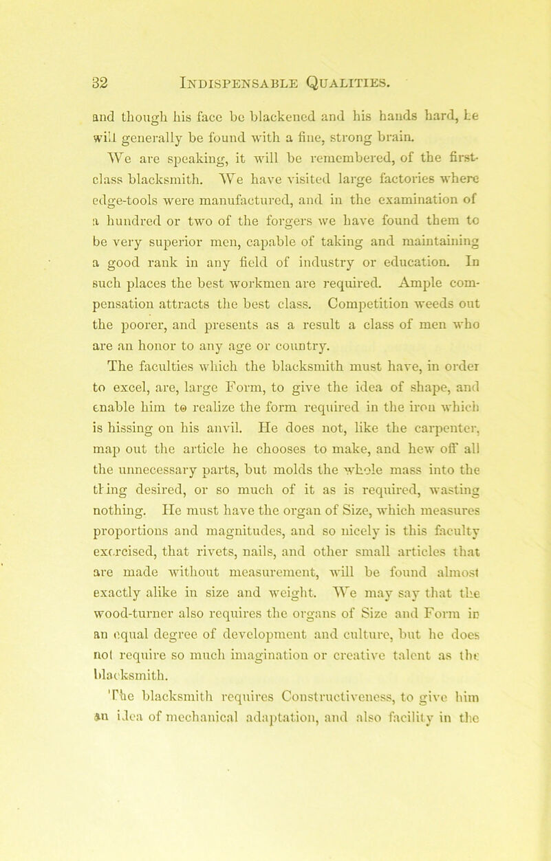 and though his face be blackened and his hands hard, Le will generally be found with a fine, strong brain. We are speaking, it will be remembered, of the first- class blacksmith. We have visited large factories where edge-tools were manufactured, and in the examination of a hundred or two of the forgers we have found them to be very superior men, capable of taking and maintaining a good rank in any field of industry or education. In such places the best workmen are required. Ample com- pensation attracts the best class. Competition weeds out the poorer, and presents as a result a class of men who are an honor to any age or country. The faculties which the blacksmith must have, in order to excel, are, large Form, to give the idea of shape, and enable him t© realize the form required in the iron which is hissing on his anvil. He does not, like the carpenter, map out the article he chooses to make, and hew oft’ all the unnecessary parts, but molds the whole mass into the tiing desired, or so much of it as is required, wasting nothing. He must have the organ of Size, which measures proportions and magnitudes, and so nicely is this faculty exr.rcised, that rivets, nails, and other small articles that are made without measurement, will be found almost exactly alike in size and weight. We may say that the wood-turner also requires the organs of Size and Form in an equal degree of development and culture, but he does not require so much imagination or creative talent as the blacksmith. The blacksmith requires Construetiveness, to give him »n ilea of mechanical adaptation, and also facilit y in the