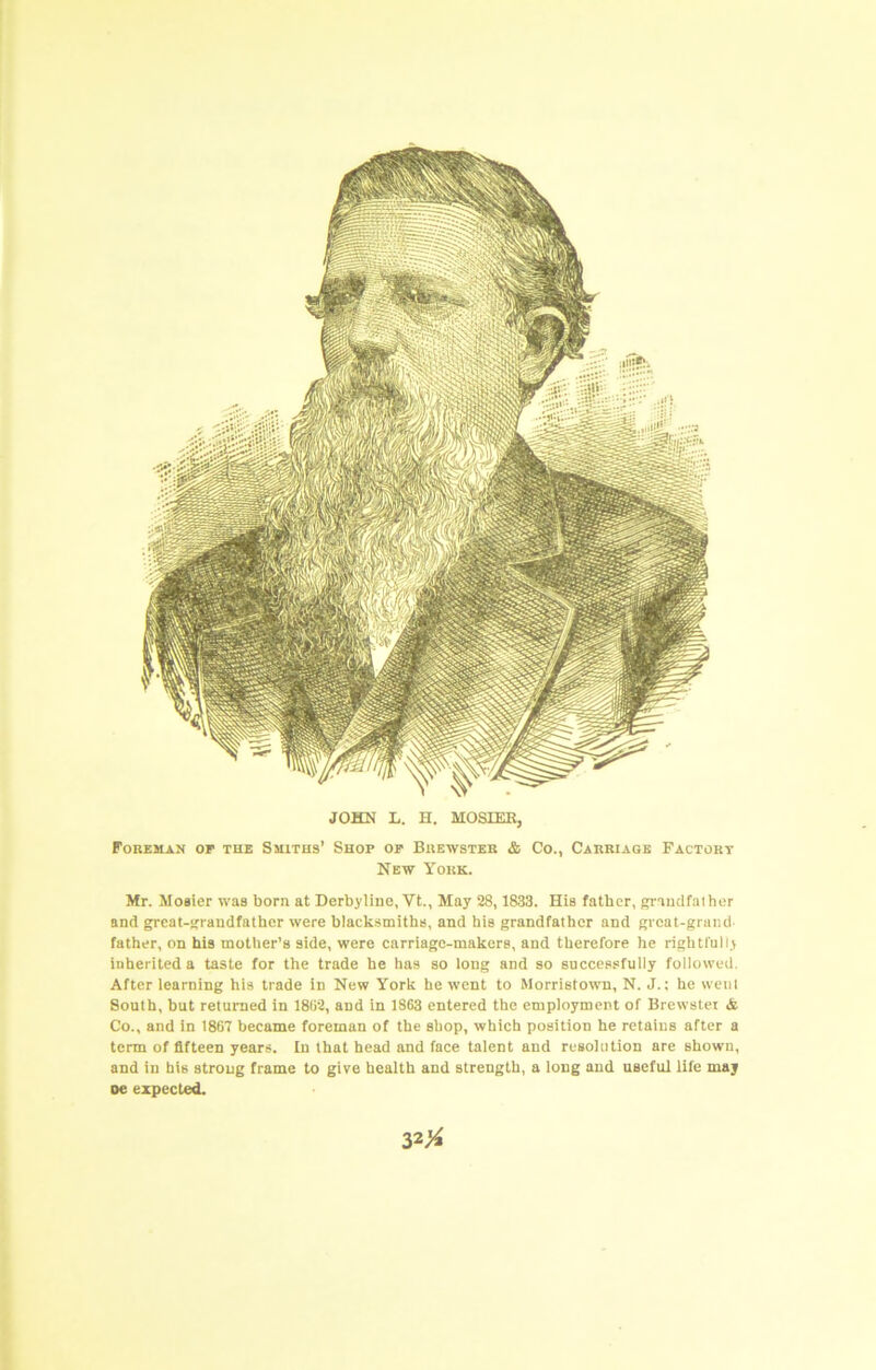 B JOHN L. H. MOSIEK, Foreman op the Smiths’ Shop op Brewster & Co., Carriage Factory New York. Mr. Mosier was born at Derbyline, Vt., May 28,1833. His father, grauclfalher and great-sfraudfathcr were blacksmiths, and his grandfather and great-grand father, on his mother’s side, were carriage-makers, and therefore he rightfully inherited a taste for the trade he has so long and so successfully followed. After learning his trade in New York he went to Morristown, N. J.; he wcnl South, but returned in 1802, and in 1863 entered the employment of Brewstei & Co., and in 1867 became foreman of the shop, which position he retains after a term of fifteen years. In that head and face talent and resolution are shown, and in his strong frame to give health and strength, a long and useful life maj oe expected.