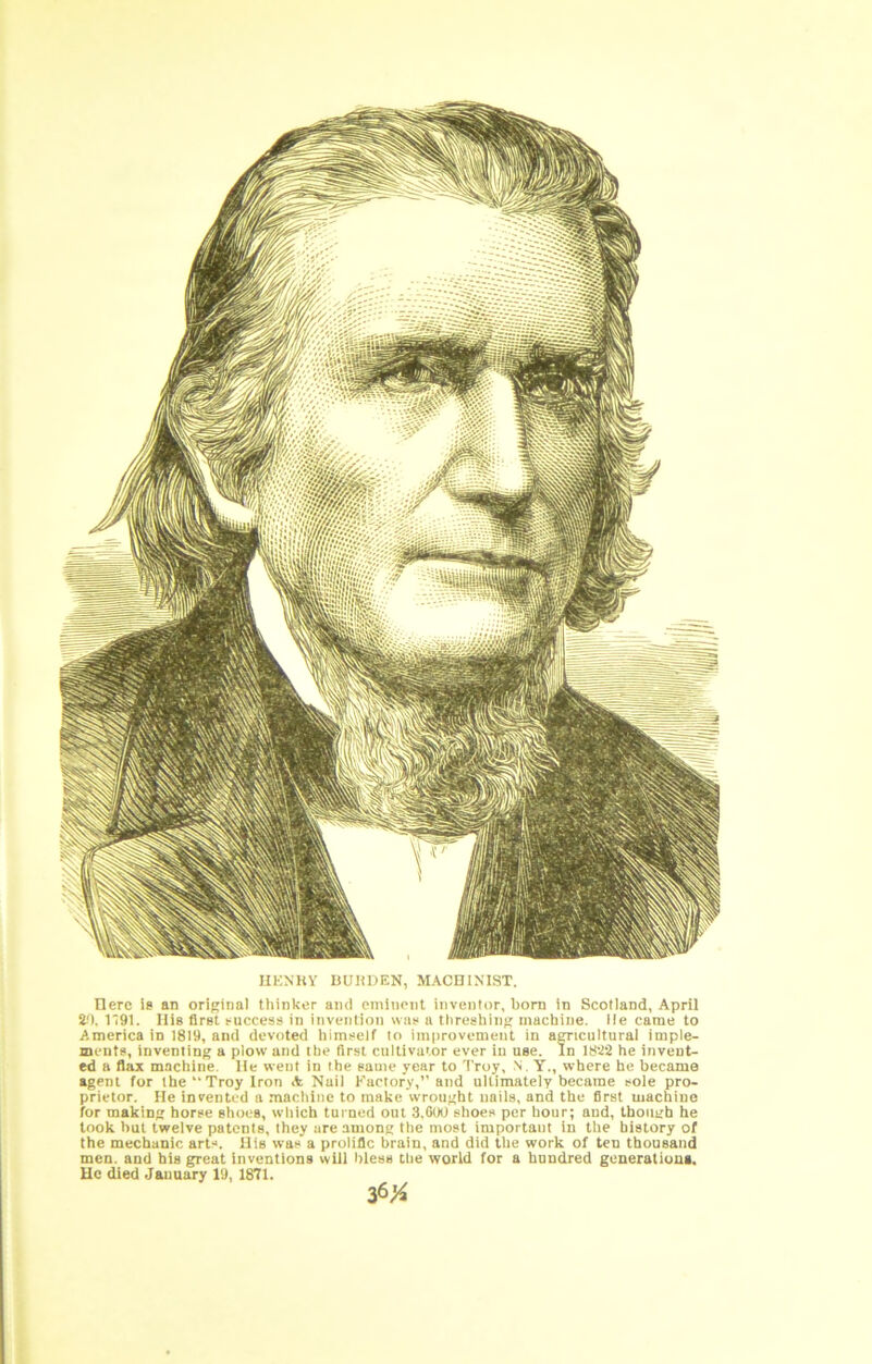 1 t t ilKNHY 15UHDEN, MACHINIST. Here le an original thinker and omiiient inventor, bom in Scotland, April i'l. 1191. His firet ruccess in invention wac u threshing machine. He came to America in 1819, and devoted himself lo improvement in aCTicultural imple- ments, inventing a plow and the first cultivator ever in use. In he invent- ed a flax machine. He went in the same year to Troy, .N. Y., where he became agent for the “ Troy Iron A Nail Factory,” and ultimately became sole pro- prietor. He invented a macliine to make wrought nails, and the first machine for making horse shoes, which turned out 3,0OO shoes per hour; and, though he took but twelve patents, they are among the most important in the history of the mechanic arts. His was a prolific brain, and did the work of ten thousand men. and his great inventions will bless the world for a hundred generatiuug. Uc died January 19, 1871.