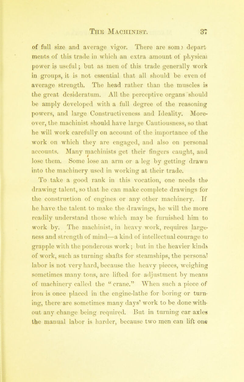 of full size and average vigor. There are som) depart, ments of tliis trade in which an extra amount of pliysical power is useful; but as men of this trade generally work in groups, it is not essential that all should be even of average strength. The head rather than the muscles is the great desideratum. All the perceptive organs should be amply developed with a full degree of the reasoning poAvers, and large Coustructiveness and Ideality. More- over, the machinist should have large Cautiousness, so that he will Avork carefully on account of the importance of the Avork on Avhich they are engaged, and also on ])ersonal accounts. ]\Iany rnachinists get their fingers caught, and lose them. Some lose an arm or a leg by getting drawn into the machinery used in Avorking at their trade. To take a good rank in this vocation, one needs the draAving talent, so that he can make complete draAvings for the construetion of engines or any other machinery. If he have the talent to make the draAvings, he Avill the more readily understand those Avhich may be furnished him to work by. The machinist, in heuA'y Avork, requires large- ness and stren<rth of mind—a kind of intellectual courafre to O O grapple with the 2)onderous AVork ; but in the heavier kinds of work, such as turning shafts for steamships, the personal labor is not A'cry hard, because the heavy pieces, Aveighing sometimes many tons, are lifted for a<ljustment by means of machinery called the “ crane.” When such a piece of iron is once placed in the engine-lathe for boring or turn- ing, there are sometimes many days’ Avork to be done with- out anj’^ change being required. But in turning car axles the manual labor is harder, because tAvo men can lift one