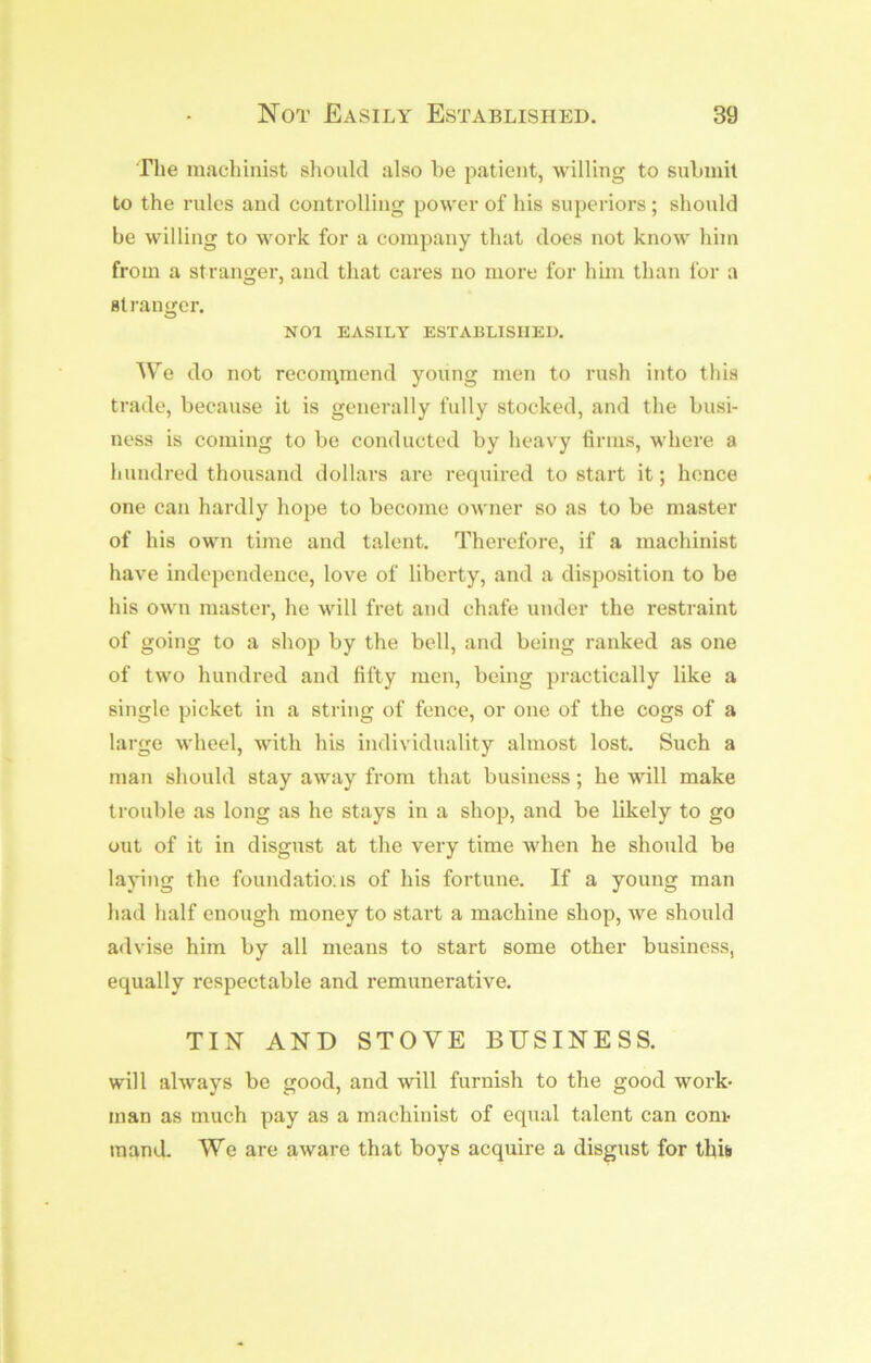 The machinist should also be patient, willing to submit to the rules and controlling power of his superiors ; should be willing to work for a company that does not know him from a stranger, and that cares no more for hnn than for a Btraimcr. O NOl EASILY ESTABLISHED. We do not recon\mend young men to rush into this trade, because it is generally fully stocked, and the busi- ness is coming to be conducted by heavy tirms, where a hundred thousand dollars are required to start it; hence one can hardly hope to become owner so as to be master of his own time and talent. Therefore, if a machinist have independence, love of liberty, and a disposition to be his own master, he will fret and chafe under the restraint of going to a shop by the bell, and being ranked as one of two hundred and fifty men, being practically like a single picket in a string of fence, or one of the cogs of a large wheel, with his individuality almost lost. Such a man should stay away from that business; he will make trouble as long as he stays in a shop, and be likely to go out of it in disgust at the very time when he should be laying the foundations of his fortune. If a young man had half enough money to start a machine shop, we should advise him by all means to start some other business, equally respectable and remunerative. TIN AND STOVE BUSINESS, will always be good, and will furnish to the good work- man as much pay as a machinist of equal talent can com- mand. We are aware that boys acquire a disgust for this