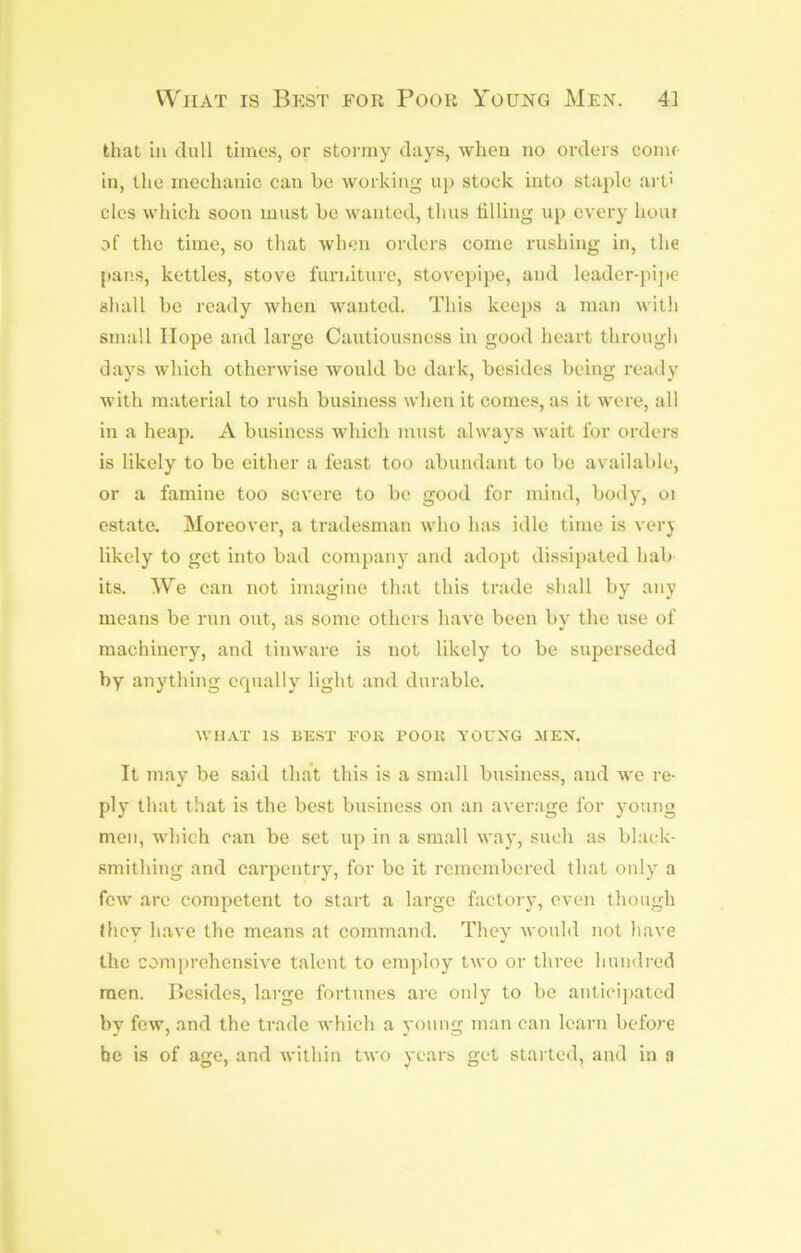 WiiAT IS Best for Poor Young Men. 4] that ill dull times, or stormy days, when no orders come in, the mechanic can be working up stock into staple art' cles which soon must be wanted, thus filling uii every bout of the time, so that when orders come rushing in, the [lans, kettles, stove furniture, stovepipe, and leader-jiijic shall be ready when wanted. This keeps a man with small Hope and large Cautiousness in good heart through days which otherwise would be dark, besides being ready with material to rush business when it comes, as it were, all in a heap. A business which must always wait for orders is likely to be either a feast too abundant to bo available, or a famine too severe to be good for mind, body, oi estate. Moreover, a tradesman who has idle time is verj likely to get into bad company and adopt dissijiated hab its. We can not imagine that this trade shall by any means be run out, as some others have been bv the use of machinery, and tinware is not likely to be superseded by anything crpially light and durable. WIIAT IS BEST EOK POOR YOUNG MEN. It may be said that this is a small business, and we re- ply that that is the best business on an average for young men, which can be set up in a small way, such as black- smithing and carpentry, for be it remembered that only a few are competent to start a large factory, even though they have the means at command. They would not have the comjirehensive talent to employ two or three hundred men. Besides, large fortunes are only to be anticipated by few, and the trade Avhich a young man can learn before be is of age, and within two years get started, and in a