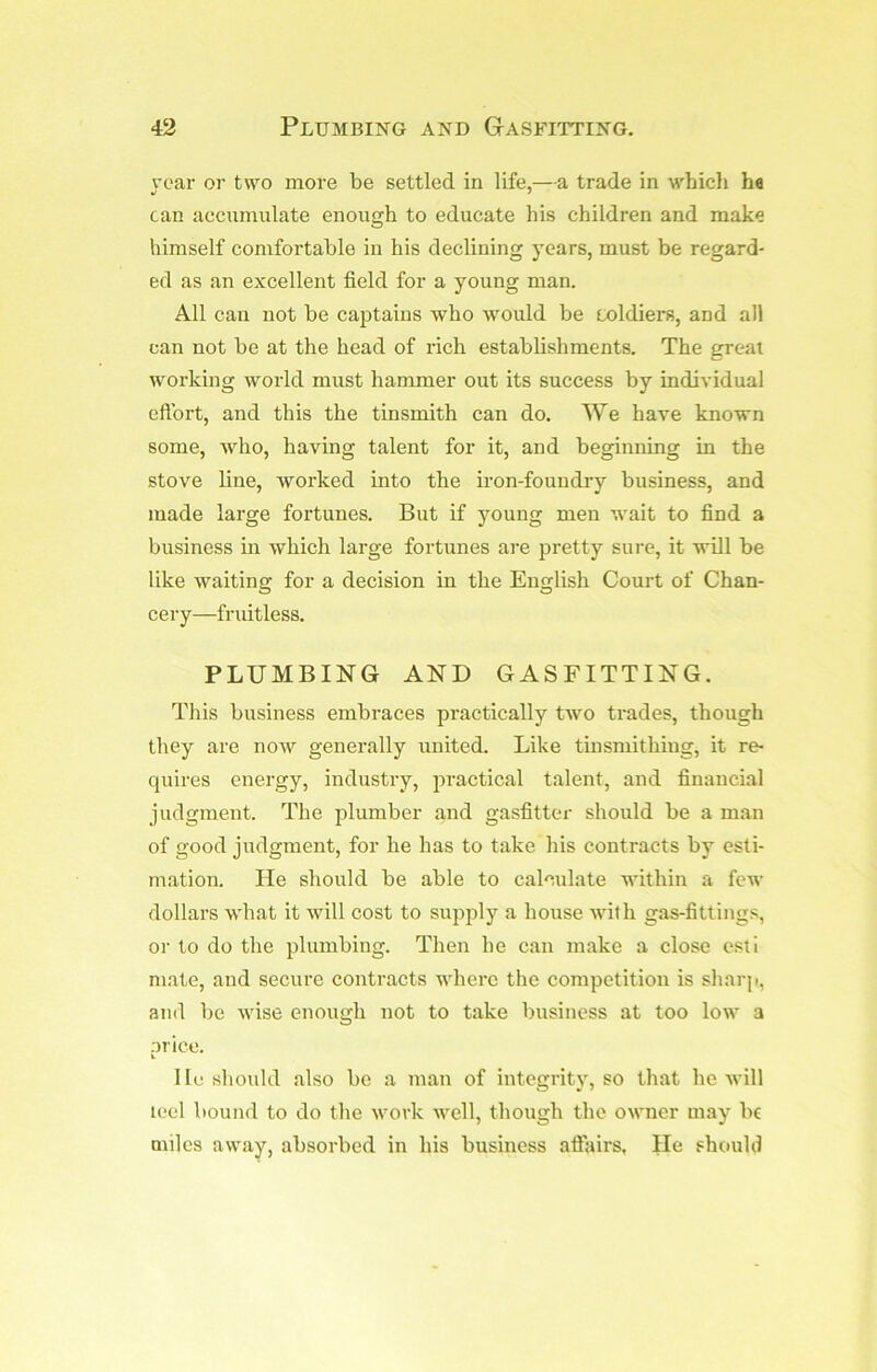 rear or two more be settled in life,—a trade in which he can accumulate enough to educate his children and make himself comfortable in his declining years, must be regard- ed as an excellent field for a young man. All can not be ca23tains who would be eoldiers, and all can not be at the head of rich establishments. The great working world must hammer out its success by individual eftbrt, and this the tinsmith can do. We have known some, who, having talent for it, and beginning in the stove line, worked into the iron-foundry business, and made large fortunes. But if young men wait to find a business in which large fortunes are pretty sure, it will be like waiting for a decision in the English Court of Chan- cery—fruitless. PLUMBING AND GASFITTING. This business embraces practically two trades, though they are now generally united. Like tinsmithing, it re- quires energy, industry, ]3ractical talent, and financial judgment. The jilumber and gasfitter should be a man of good judgment, for he has to take his contracts by esti- mation. lie should be able to calculate within a few dollars what it will cost to supply a house with gas-fittings, or to do the plumbing. Then he can make a close esti mate, and secure contracts where the competition is sharp., and be wise enough not to take business at too low a or ice. V lie should also be a man of integrity, so that he will leel bound to do the work well, though the owner may bf miles away, absorbed in his business affiiirs, He should