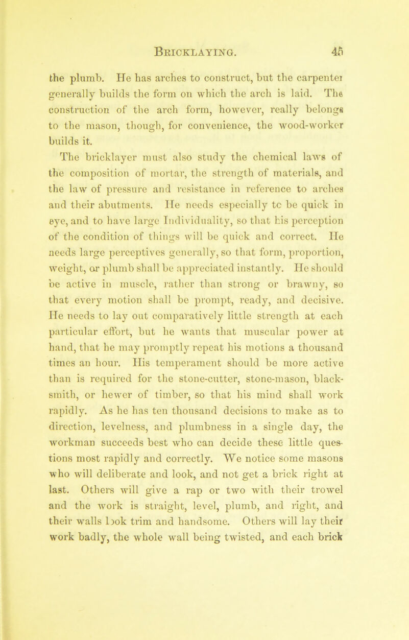 Bricklaying. Ab the plumb. He has arclies to construct, but the carpentei generally builds the form on which the arch is laid. The construction of the arch form, however, really belongs to the mason, though, for convenience, the wood-worker builds it. The bricklayer must also study the chemical laws of the composition of mortar, the strength of materials, and the law of pressure and resistance in reference to arches and their abutments. lie needs especially tc be quick in eye, and to have large Individuality, so that bis jjcrception of the condition of things will be quick and correct. lie needs large perceptivcs generally, so that form, proportion, weight, oi’ plumb shall be appreciated instantly. He should be active in muscle, rather than strong or brawny, so that every motion shall be prompt, ready, and decisive. He needs to lay out comparatively little strength at each particular effort, but he wants that muscular power at hand, that he may promptly repeat his motions a thousand times an hour. His temperament should be more active than is required for the stone-cutter, stone-mason, black- smith, or hewer of timber, so that his mind shall work rapidly. As he has ten thousand decisions to make as to direction, levelness, and plumbness in a single day, the workman succeeds best who can decide these little ques- tions most rapidly and correctly. We notice some masons who will deliberate and look, and not get a brick i-ight at last. Others will give a rap or two with their trowel and the Avork is straight, level, jjlumb, and right, and their w'alls bok trim and handsome. Others will lay their work badly, the whole wall being twisted, and each brick