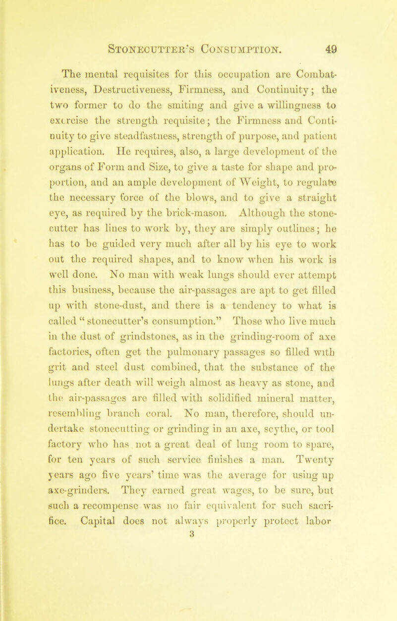 The mental requisites for this occupation are Combat- iveness, Destructiveness, Firmness, and Continuity; the two former to do the smiting and give a willingness to exercise the strength requisite; the Firmness and Conti- nuity to give steadfastness, strength of purpose, and patient application. lie requires, also, a large development of the organs of Form and Size, to give a taste for shape and pro- portion, and an ample development of Weight, to regulate the necessary force of the blows, and to give a straight eye, as required by the brick-mason. Although the stone- cutter has lines to work by, they are simply outlines; he has to be guided very much after all by his eye to work out the required shapes, and to know when his work is well done. No man with weak lungs should ever attempt tliis business, because the air-passages are apt to get filled up with stone-dust, and there is a tendency to what is called “ stonecutter’s consumption.” Those who live much in the dust of grindstones, as in the grinding-room of axe factories, often get the pulmonary passages so filled with grit and steel dust combined, that the substance of the lungs after death will weigh almost as heavy as stone, and llu‘ air-passages arc filled with solidified mineral matter, resembling liranch coral. No man, therefore, should un- dertake stonecutting or grinding in an axe, scythe, or tool factory who has not a great deal of lung room to spare, for ten years of such service finishes a man. Twenty jears ago five yeai's’ time was the average for using up axe-grinders. They earned great wages, to be sure, but such a recompense was no fair equivalent for such sacri- fice. Capital does not always properly protect labor 3