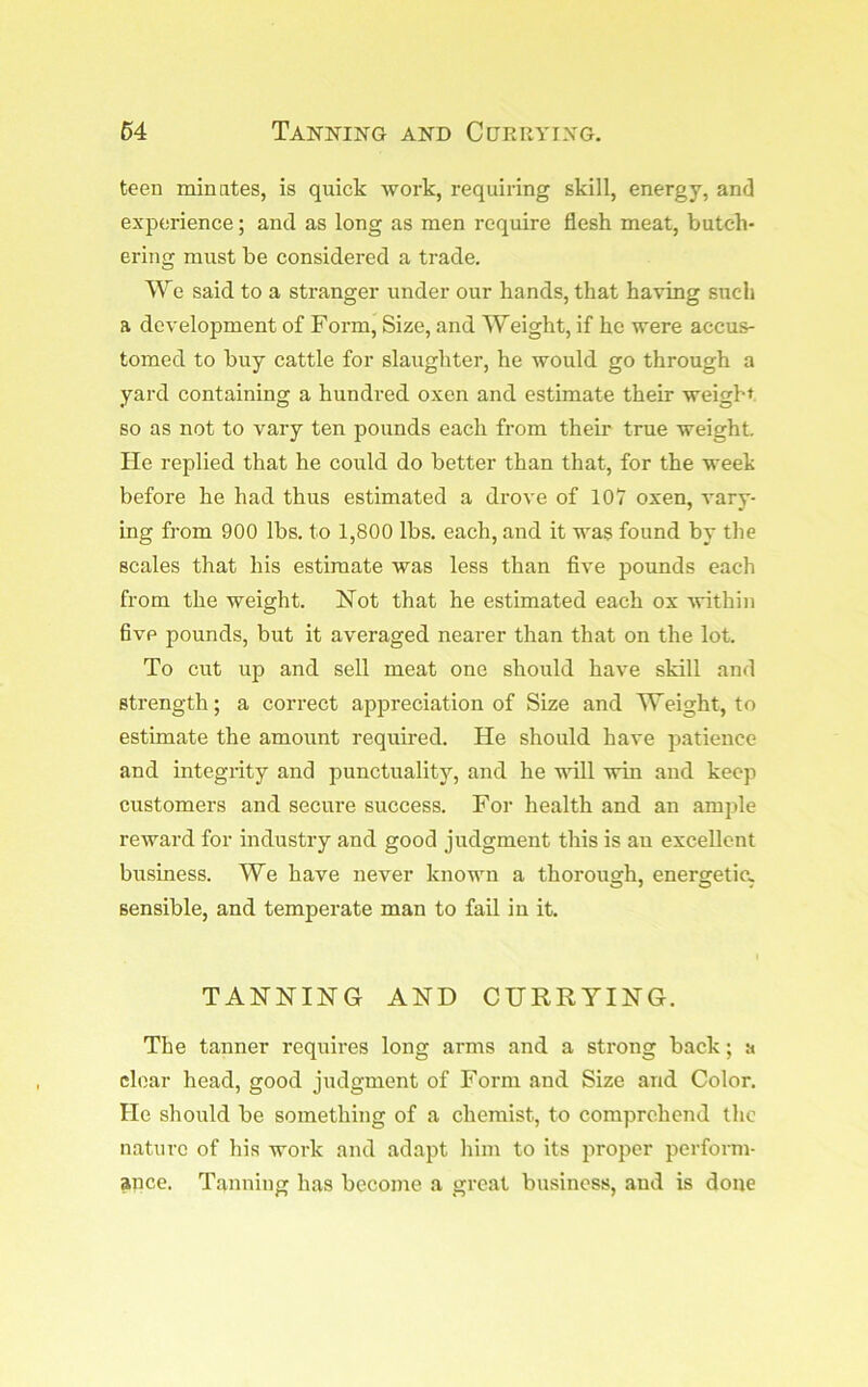 teen minates, is quick work, requiring skill, energy, and experience; and as long as men require flesh meat, butch- ering must be considered a trade. We said to a stranger under our hands, that having such a development of Form, Size, and Weight, if he were accus- tomed to buy cattle for slaughter, he would go through a yard containing a hundi’ed oxen and estimate their weight so as not to vary ten pounds each from their true weight, lie replied that he could do better than that, for the week before he had thus estimated a drove of 107 oxen, vary- ing from 900 lbs, to 1,800 lbs. each, and it was found by the scales that his estimate was less than five pounds each from the weight. Not that he estimated each ox Avithin five pounds, but it averaged nearer than that on the lot. To cut up and sell meat one should have skill and strength; a correct appreciation of Size and Weight, to estimate the amount required. He should have patience and integrity and punctuality, and he wdll win and keep customers and secure success. For health and an amjfle reward for industry and good judgment this is an excellent business. We have never known a thorough, energetic, sensible, and temperate man to fail in it. TANNING AND CHHRyiNG. The tanner requires long arms and a strong back; a clear head, good judgment of Form and Size and Color. He should be something of a chemist, to comprehend the nature of his work and adapt him to its proper perform- ance. Tanning has become a great business, and is done