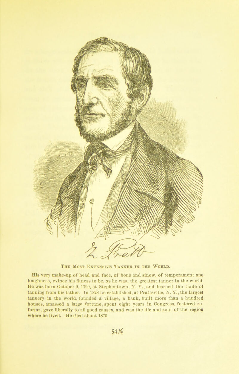 The Most Extensive Tanner in the World. His very make-up of head and face, of bone and sinew, of temperament ano toughness, evince liis fitness to be, as he was, the greatest tanner in the world. He was born October 9, 1790, at Slcphentown, N. Y., and learned the trade of tanning from his lather. In 1S28 he established, at Prattsville, N. Y., the largest tannery in the world, founded a village, a bank, built more than a hundred houses, amassed a large fortune, spent eight years in Congress, fostered re forms, gave liberally to all good causes, and was the life and soul of the regioi where he lived. He died about 1870.