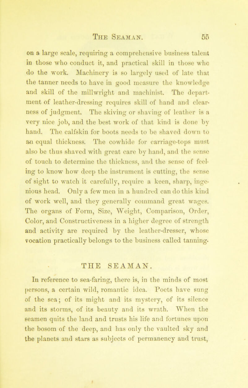 The Seamaist. 55 on a large scale, requiring a comprehensive business talent in those who conduct it, and practical skill in those who do the work. IMachinery is so largely used of late that the tanner needs to have in good measure the knowledge and skill of the millwright and machinist. The depart- ment of leather-dressing requires skill of hand and clear- ness of judgment. The skiving or shaving of leather is a very nice job, and the best work of that kind is done by hand. The calfskin for boots needs to be shaved down to an equal thickness. The cowhide for carriage-tops must also be thus shaved with great care by hand, and the sense of touch to determine the thickness, and the sense of feel- ing to know how deep the instrument is cutting, the sense of sight to watch it carefully, require a keen, sharp, inge- nious head. Only a few men in a hundred can do this kind of work well, and they generally command great wages. The organs of Form, Size, Weight, Comparison, Order, Color, and Constructiveness in a higher degree of strength and activity are required by the leather-dresser, whose vocation practically belongs to the business called tanning. THE SEAMAN, In reference to sea-faring, there is, in the minds of most persons, a certain wild, romantic idea. Poets have sung of the sea; of its might and its mystery, of its silence and its storms, of its beautv and its wrath. When the seamen quits the land and trusts his life and fortunes upon the bosom of the deep, and has only the vaulted sky and the planets and stars as subjects of permanency and trust,