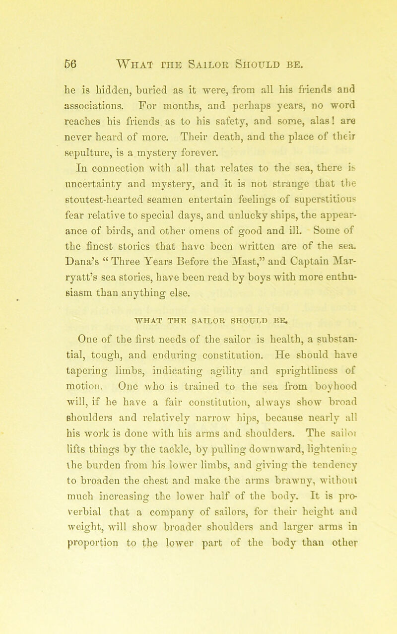 66 What the Sailor Should be. he is hidden, buried as it were, from all his friends and associations. For months, and perhaps years, no word reaches his friends as to his safety, and some, alas! are never heard of more. Their death, and the place of their sepulture, is a mystery forever. In connection with all that relates to the sea, there is uncertainty and mystery, and it is not strange that the stoutest-hearted seamen entertain feelings of superstitious fear relative to special days, and unlucky ships, the appear- ance of birds, and other omens of good and ill. Some of the finest stories that have been written are of the sea. Dana’s “ Three Years Before the Mast,” and Captain Mar- ryatt’s sea stories, have been read by boys with more enthu- siasm than anything else. WHAT THE SAILOR SHOULD BE. One of the first needs of the sailor is health, a substan- tial, tough, and enduring constitution. He should have tapering limbs, indicating agility and sprightliness of motion. One who is trained to the sea from boyhood will, if he have a fair constitution, always shoiv broad shoulders and relatively narrow hips, because nearly all his work is done with his arms and shoulders. The sailoi lifts things by the tackle, by pulling downward, lightening the burden from his lower limbs, and giving the tendency to broaden the chest and make the arms brawny, without much increasing the lower half of the body. It is pro- verbial tliat a company of sailors, for their height and weight, will show broader shoulders and larger arras in proportion to Bie lower part of the body than other