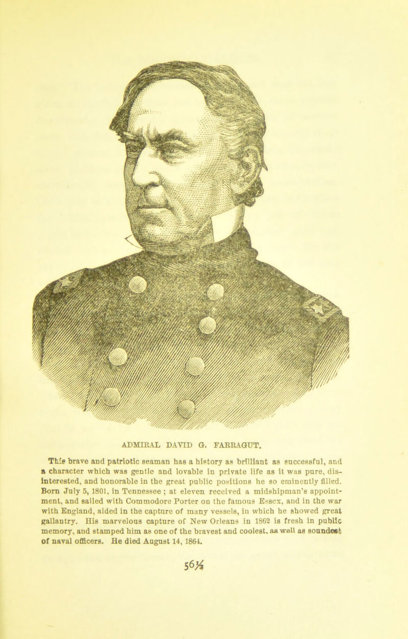 ADMIRAL DAVID Q. FARRAGUT. Th'e brave and patriotic seaman has a history as brilliant as successful, and a character which was gentle and lovable in private life as it was pure, dis- interested, and honorable in the great public positions he so eminently filled. Bom July 5, 1801, in Tennessee ; at eleven received a midshipman’s appoint- ment, and sailed with Commodore Porter on the famous Esses, and in the war with England, aided in the capture of many vessels, in which he showed great gallantry. His marvelous capture of New Orleans in 1862 is fresh in public memory, and stamped him as one of the bravest and coolest, as well as soundest of naval officers. He died August 14,1881.