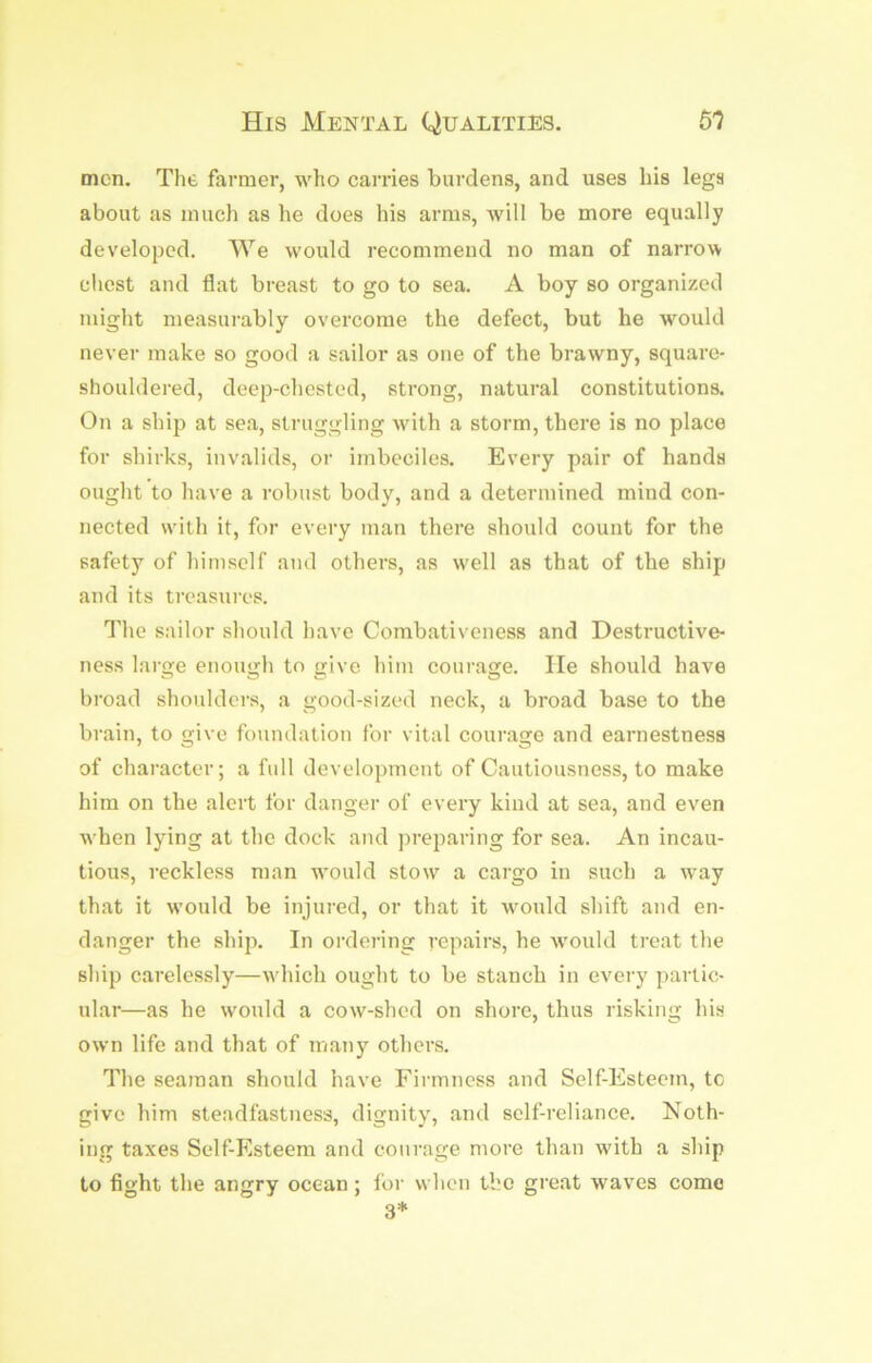 His Mental Qualities. m men. The farmer, who carries burdens, and uses his legs about as much as he does his arms, Avill be more equally developed. We would recommend no man of narrow chest and flat breast to go to sea. A boy so organized might measurably overcome the defect, but he would never make so good a sailor as one of the brawny, square- shouldered, deep-chested, strong, natural constitutions. On a ship at sea, struggling with a storm, there is no place for shirks, invalids, or imbeciles. Every pair of hands ought to have a robust body, and a determined mind con- nected with it, for every man there should count for the safety of himself and others, as w'ell as that of the ship and its treasures. The sailor should have Combativeness and Destructive- ness large enough to give him courage. He should have broad shoulders, a good-sized neck, a broad base to the brain, to give foundation for vital courage and earnestness of character; a full development of Cautiousness, to make him on the alert for danger of every kind at sea, and even when lying at the dock and preparing for sea. An incau- tious, reckless man would sto\v a cargo in such a way that it would be injured, or that it would shift and en- danger the ship. In ordering repairs, he wmuld treat the ship carelessly—wdiich ought to be stanch in every partic- ular—as he w'ould a cow-shed on shore, thus risking his own life and that of many otliers. The seaman should have Firmness and Self-Esteem, tc give him steadfastness, dignity, and self-reliance. Noth- ing taxes Self-Esteem and courage more than wdth a ship to fight the angry ocean; for when the great waves come 3*