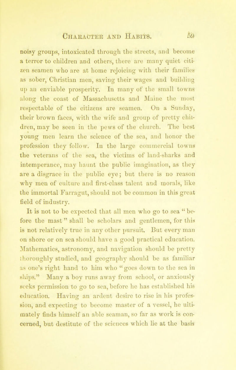 noisy groups, intoxicated tlirough the streets, and become a terror to children and others, there are many quiet citi- zen seamen who are at home rejoicing with their families as sober, Christian men, saving their wages and building up an enviable prosperity. In many of the small towns aloim the coast of Massachusetts and JMaine the most O respectable of the citizens are seamen. On a Sunday, their brown faces, with the wife and group of pretty chil- dren, may be seen in the pews of the church. The best young men learn the science of the sea, and honor the profession they follow. In the large commercial towns the veterans of the sea, the victims of land-sharks and intemperance, may haunt the public imagination, as they are a disgrace in the public eye; but there is no reason why men of culture and first-class talent and morals, like the immortal Farragut, should not be common in this great field of industry. It is not to be expected that all men who go to sea “ be- fore the mast ” shall be scholars and gentlemen, for this is not relatively true in any other pursuit. But every man on shore or on sea should have a good practical education. Mathematics, astronomy, and navigation should be pretty ihoroughly studied, and geography should be as familiar as one’s right hand to him who “ goes down to the sea in ships.” Many a boy runs away from school, or anxiously seeks permission to go to sea, before he has established hie education. Having an ardent desire to rise in his profes- sion, and expecting to become master of a vessel, he ulti- mately finds himself an able seaman, so far as work is con- cerned, but destitute of the sciences which lie at the basis