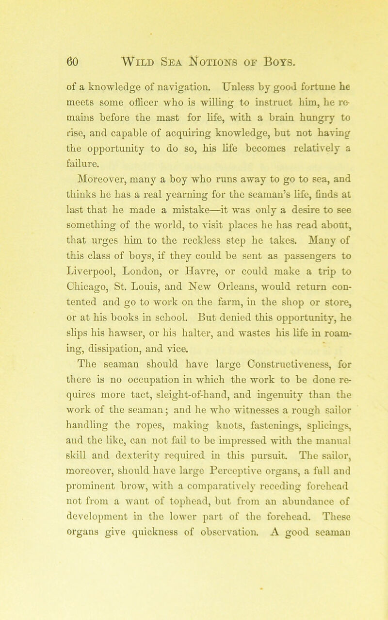 of a knowledge of navigation. Unless by good fortune he meets some officer who is willing to instruct him, he re- mains before the mast for life, with a brain hungry to rise, and capable of acqubing knowledge, but not having the opportunity to do so, his life becomes relatively a failure. Moreover, many a boy who rans away to go to sea, and thinks he has a real yearning for the seaman’s life, finds at last that he made a mistake—it was only a desire to see something of the world, to visit places he has read about, that ui’ges him to the reckless step he takes. Many of this class of boys, if they could be sent as passengers to Liverpool, London, or Havre, or could make a trip to Chicago, St. Louis, and New Orleans, would return con- tented and go to work on the farm, in the shop or store, or at his books in school. But denied this opportunity, he slips his hawser, or his halter, and wastes his life in roam- ing, dissipation, and vica The seaman should have large Constructiveness, for there is no occupation m which the work to be done re- quires more tact, sleight-of-hand, and ingenuity than the work of the seaman; and he who witnesses a rough sailor handling the ropes, making knots, fastenings, splicings, and the like, can not fail to be impressed with the manual skill and dexterity required in this pursuit. The sailor, moreovei’, should have large Perceptive organs, a full and proininent brow, with a comparatively receding forehead not from a want of tophead, but from an abundance of development in the lower part of the forehead. These organs give quickness of observation. A good seaman