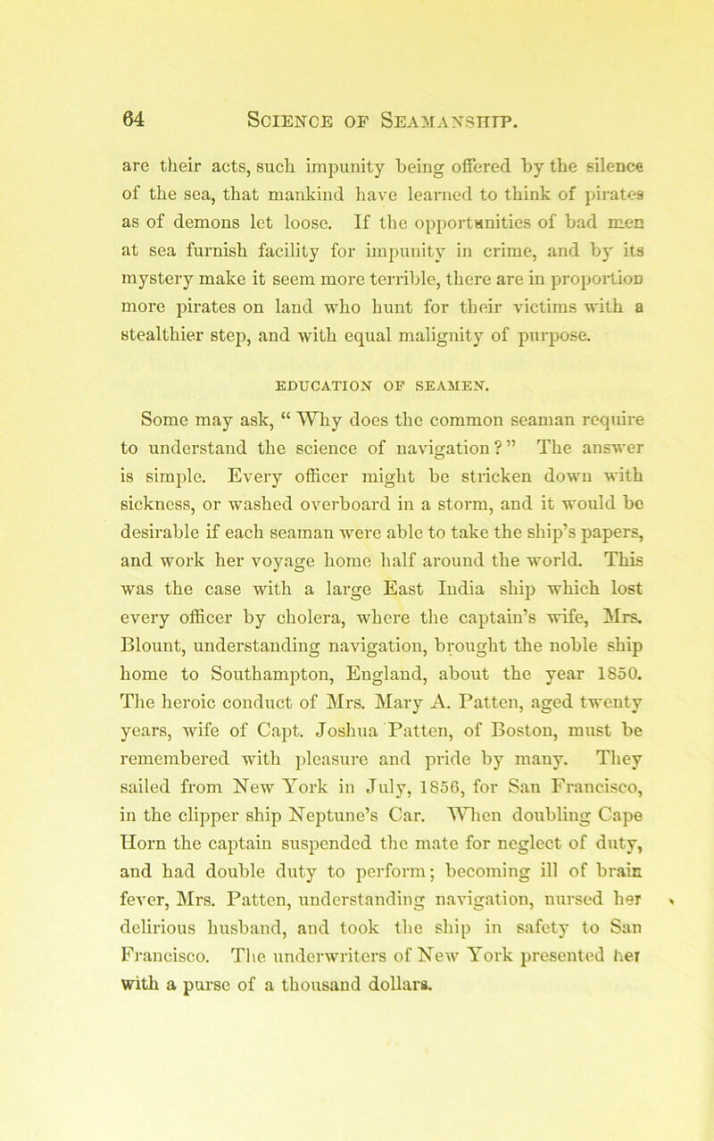 are their acts, such impunity being oflfered by the silence of the sea, that mankind have learned to think of pirates as of demons let loose. If the opportanities of bad men at sea furnish facility for impunity in crime, and by its mystery make it seem more terrible, there are in proportion more pirates on laud who hunt for their victims with a stealthier step, and with equal malignity of purpose. EDUCATION OF SEAMEN. Some may ask, “ Why does the common seaman reqiiire to understand the science of navigation ? ” The answer is simjile. Every officer might be stricken down with sickness, or washed overboard in a storm, and it would be desirable if each seaman were able to take the ship’s papers, and work her voyage home half around the world. This was the case with a large East India ship which lost every officer by cholera, where the captain’s wife, Mrs. Blount, understanding navigation, brought the noble ship home to Southampton, England, about the year 1850. Tlie heroic conduct of Mrs. Mary A. Patten, aged twenty years, wife of Capt. Joshua Patten, of Boston, must be remembered with pleasure and pride by many. They sailed from New York in July, 1856, for San Francisco, in the clipper ship Neptune’s Car. MBicn doubling Cape Horn the captain suspended the mate for neglect of duty, and had double duty to perform; becoming ill of braic fever, Mrs. Patten, understanding navigation, nursed her delirious husband, and took the ship in safety to San Francisco. Tlie underwriters of New York presented her with a purse of a thousand dollara.