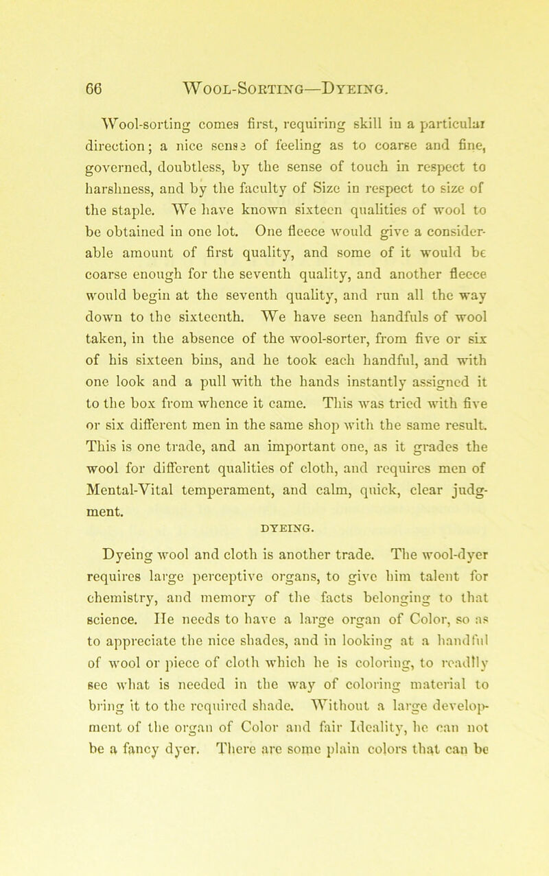 Wool-sorting comes first, requiring skill in a particular direction; a nice sense of feeling as to coarse and fine, governed, doubtless, by the sense of touch in respect to harshness, and by the faculty of Size in respect to size of the staple. We have known sixteen qualities of wool to be obtained in one lot. One fleece would give a consider- able amount of first quality, and some of it would be coarse enough for the seventh quality, and another fleece would begin at the seventh quality, and run all the way down to the sixteenth. We have seen handfuls of wool taken, in the absence of the wool-sorter, from five or six of his sixteen bins, and he took each handful, and with one look and a pull with the hands instantly assigned it to the bo.x from whence it came. This was tried with five or six different men in the same shop with the same result. This is one trade, and an important one, as it grades the wool for different qualities of cloth, and requires men of Mental-Vital temperament, and calm, quick, clear judg- ment. DYEING. Dyeing wool and cloth is another trade. The wool-dyer requires large perceptive organs, to give him talent for chemistry, and memory of the facts belonging to that science. He needs to have a large organ of Color, so as to appreciate the nice shades, and in looking at a handful of wool or piece of cloth which he is coloring, to I'cadlly see what is needed in the way of coloring material to bring it to the required shade. Without a large develojv mcnt of the organ of Color and fair Ideality, he can not be a fancy dyer. There are soirie plain colors th.at can be