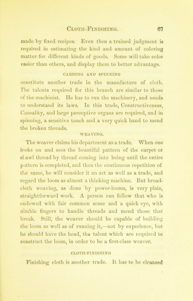 Cloth-Finishing. 61 made by fixed recipes. Even then a trained judgment is required in estimating the kind and amount of coloring matter for different kinds of goods. Some will take coloi easier than others, and display them to better advantage. CARDING AND SPINNING constitute another trade in the manufacture of cloth. The talents required for this branch are similar to those of the machinist. He has to run the rnachineiy, and needs to understand its laws. In this trade, Constructiveness, Causality, and large perceptive organs are required, and in spinning, a sensitive touch and a very quick hand to mend the broken threads. WEAVING. The weaver claims his department as a trade. When one looks on and sees the beautiful pattern of the carpet or shawl thread by thread coming into being until the entire pattern is completed, and then the continuous repetition of the same, he will consider it an art as well as a trade, and regard the loom as almost a thinkiim machine. But broad- o o cloth weaving, as done by power-looms, is very plain, straightforward work. A person can follow that w’ho is endowed with fair common sense and a quick eye, with nimble fingers to handle threads and mend those that break. Still, the weaver should be capable of building the loom as well as of running it,—not by experience, but he should have the head, tha talent which are required to construct the loom, in order to be a first-class weaver. CLOTII-FINISIIING Finishing cloth is another trade. It has to be cleansed